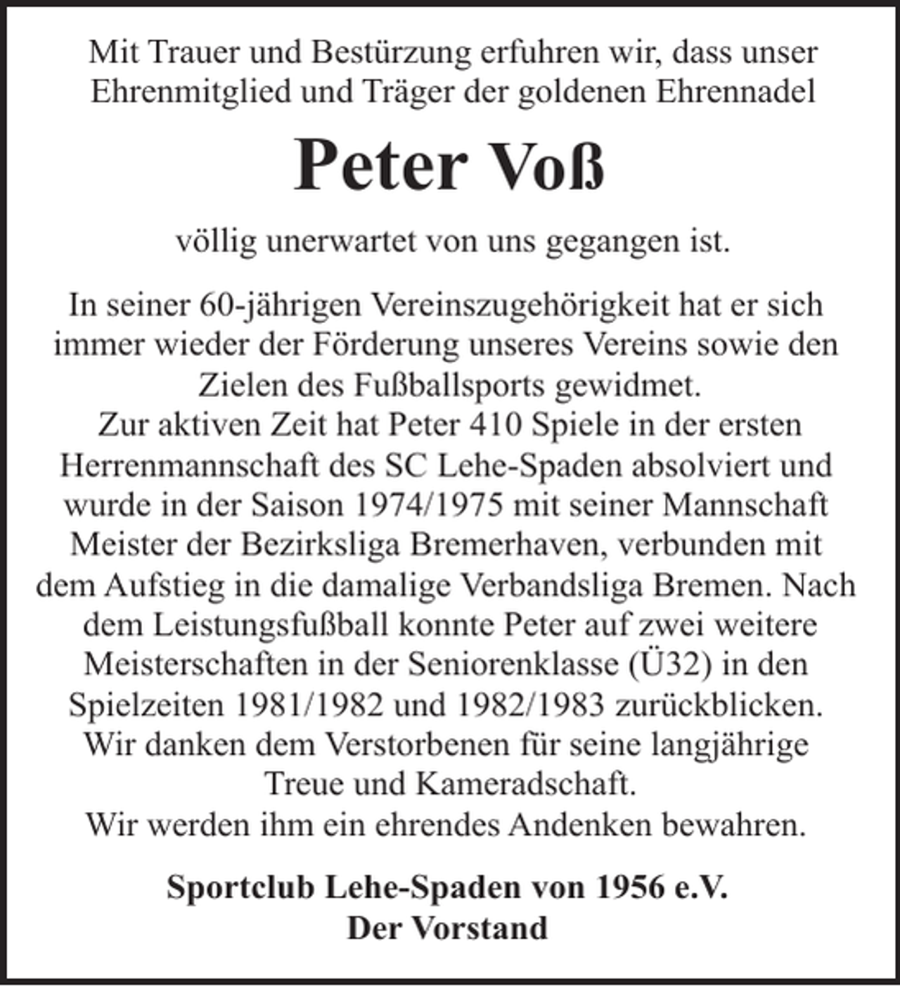 <p>Mit Trauer und Bestürzung erfuhren wir, dass unser<br />Ehrenmitglied und Träger der goldenen Ehrennadel</p><p>Peter Voß<br />völlig unerwartet von uns gegangen ist.<br />In seiner 60-jährigen Vereinszugehörigkeit hat er sich<br />immer wieder der Förderung unseres Vereins sowie den<br />Zielen des Fußballsports gewidmet.<br />Zur aktiven Zeit hat Peter 410 Spiele in der ersten<br />Herrenmannschaft des SC Lehe-Spaden absolviert und<br />wurde in der Saison 1974/1975 mit seiner Mannschaft<br />Meister der Bezirksliga Bremerhaven, verbunden mit<br />dem Aufstieg in die damalige Verbandsliga Bremen. Nach<br />dem Leistungsfußball konnte Peter auf zwei weitere<br />Meisterschaften in der Seniorenklasse (Ü32) in den<br />Spielzeiten 1981/1982 und 1982/1983 zurückblicken.<br />Wir danken dem Verstorbenen für seine langjährige<br />Treue und Kameradschaft.<br />Wir werden ihm ein ehrendes Andenken bewahren.<br />Sportclub Lehe-Spaden von 1956 e.V.<br />Der Vorstand</p>