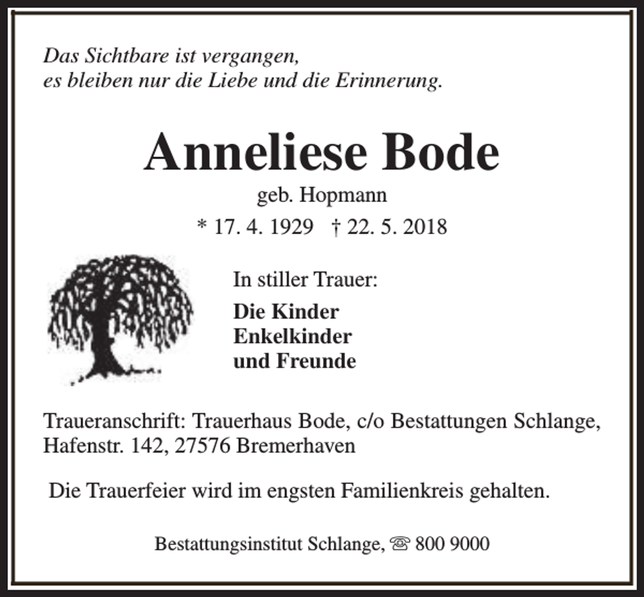 <p>Das Sichtbare ist vergangen,<br />es bleiben nur die Liebe und die Erinnerung.</p><p>Anneliese Bode<br />geb. Hopmann<br />* 17. 4. 1929 † 22. 5. 2018<br />In stiller Trauer:<br />Die Kinder<br />Enkelkinder<br />und Freunde<br />Traueranschrift: Trauerhaus Bode, c/o Bestattungen Schlange,<br />Hafenstr. 142, 27576 Bremerhaven<br />Die Trauerfeier wird im engsten Familienkreis gehalten.<br />Bestattungsinstitut Schlange, s 800 9000</p>