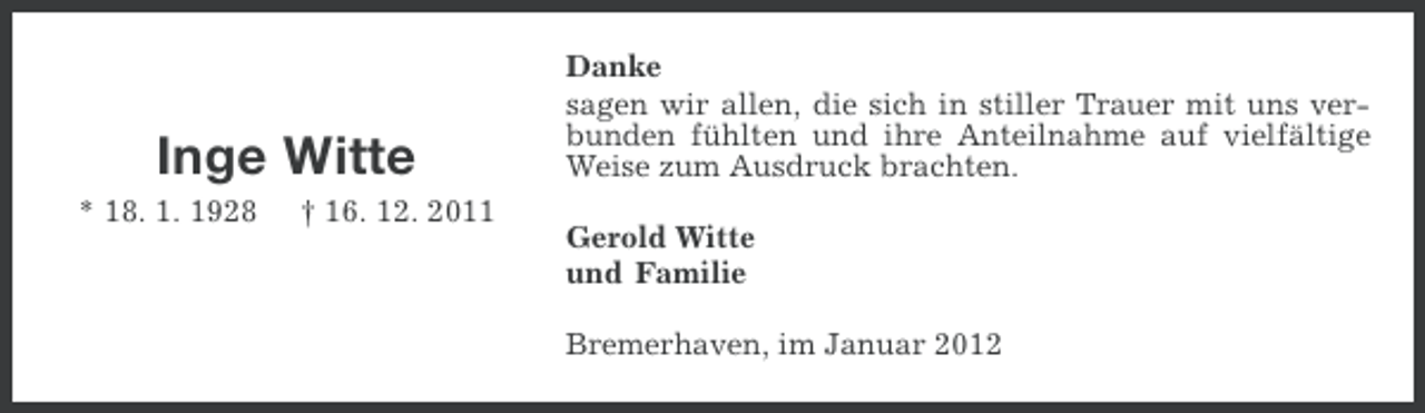 <p>Inge Witte<br />* 18. 1. 1928</p><p>† 16. 12. 2011</p><p>Danke<br />sagen wir allen, die sich in stiller Trauer mit uns verbunden fühlten und ihre Anteilnahme auf vielfältige<br />Weise zum Ausdruck brachten.<br />Gerold Witte<br />und Familie<br />Bremerhaven, im Januar 2012</p>