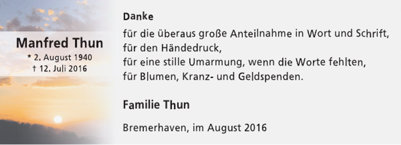 <p>Danke</p><p>Manfred Thun<br />* 2. August 1940<br />† 12. Juli 2016</p><p>für die überaus große Anteilnahme in Wort und Schrift,<br />für den Händedruck,<br />für eine stille Umarmung, wenn die Worte fehlten,<br />für Blumen, Kranz- und Geldspenden.</p><p>Familie Thun<br />Bremerhaven, im August 2016</p>