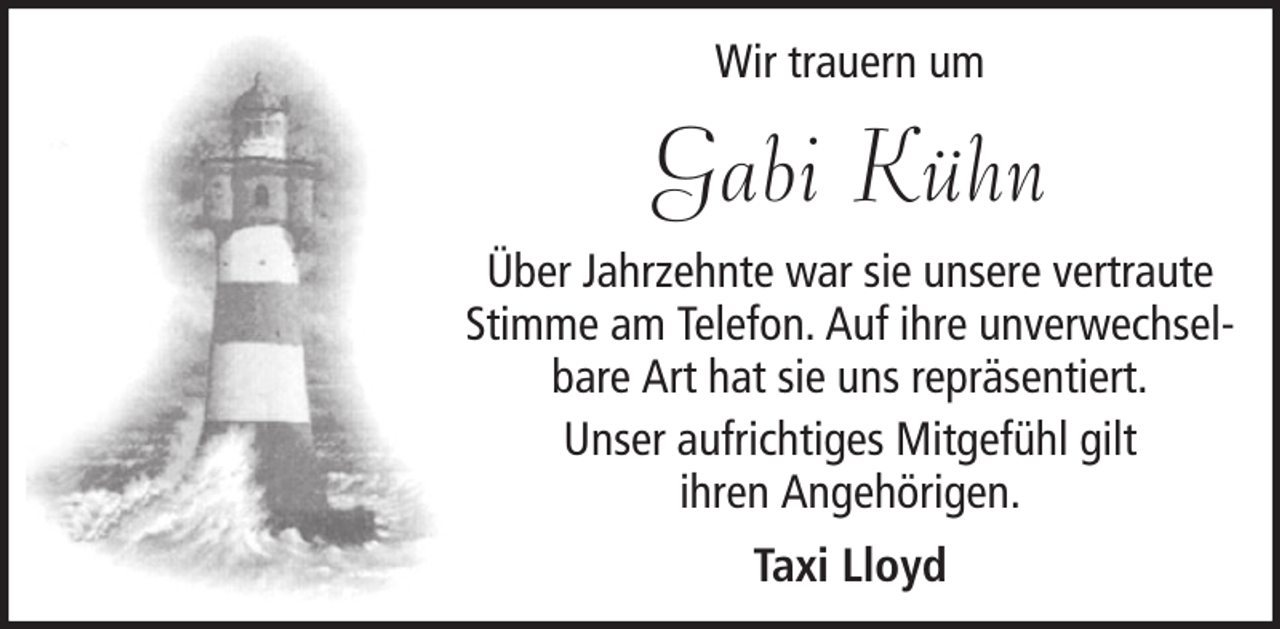 <p>Wir trauern um</p><p>Gabi Kühn<br />Über Jahrzehnte war sie unsere vertraute<br />Stimme am Telefon. Auf ihre unverwechselbare Art hat sie uns repräsentiert.<br />Unser aufrichtiges Mitgefühl gilt<br />ihren Angehörigen.<br />Taxi Lloyd</p>