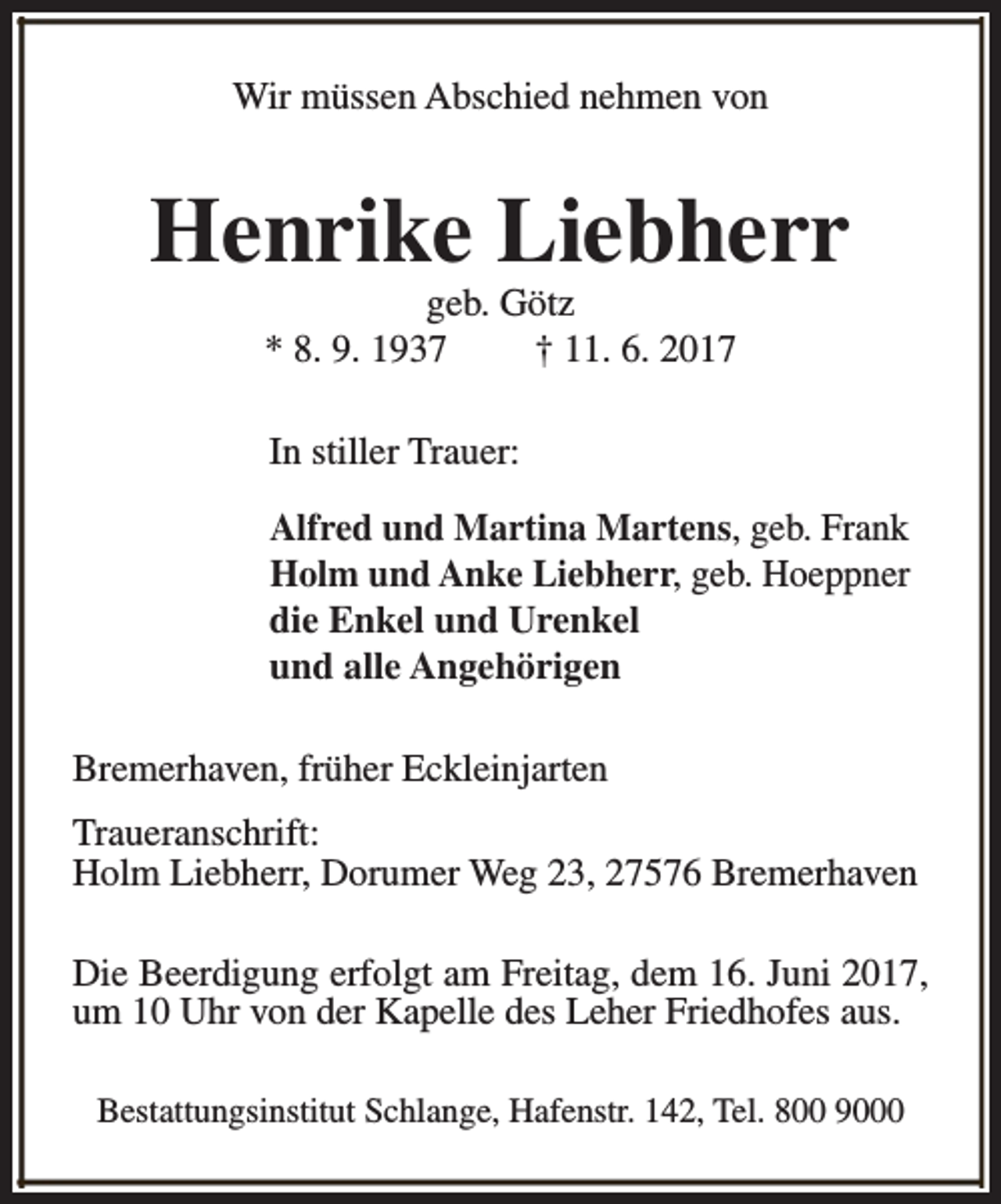 <p>Wir müssen Abschied nehmen von</p>
<p>Henrike Liebherr<br />geb. Götz<br />* 8. 9. 1937<br />† 11. 6. 2017<br />In stiller Trauer:<br />Alfred und Martina Martens, geb. Frank<br />Holm und Anke Liebherr, geb. Hoeppner<br />die Enkel und Urenkel<br />und alle Angehörigen<br />Bremerhaven, früher Eckleinjarten<br />Traueranschrift:<br />Holm Liebherr, Dorumer Weg 23, 27576 Bremerhaven<br />Die Beerdigung erfolgt am Freitag, dem 16. Juni 2017,<br />um 10 Uhr von der Kapelle des Leher Friedhofes aus.<br />Bestattungsinstitut Schlange, Hafenstr. 142, Tel. 800 9000</p>