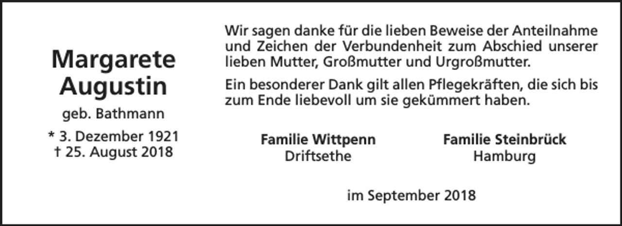 <p>Margarete<br />Augustin<br />geb. Bathmann<br />* 3. Dezember 1921<br />† 25. August 2018</p><p>Wir sagen danke für die lieben Beweise der Anteilnahme<br />und Zeichen der Verbundenheit zum Abschied unserer<br />lieben Mutter, Großmutter und Urgroßmutter.<br />Ein besonderer Dank gilt allen Pflegekräften, die sich bis<br />zum Ende liebevoll um sie gekümmert haben.<br />Familie Wittpenn<br />Driftsethe</p><p>Familie Steinbrück<br />Hamburg</p><p>im September 2018</p>