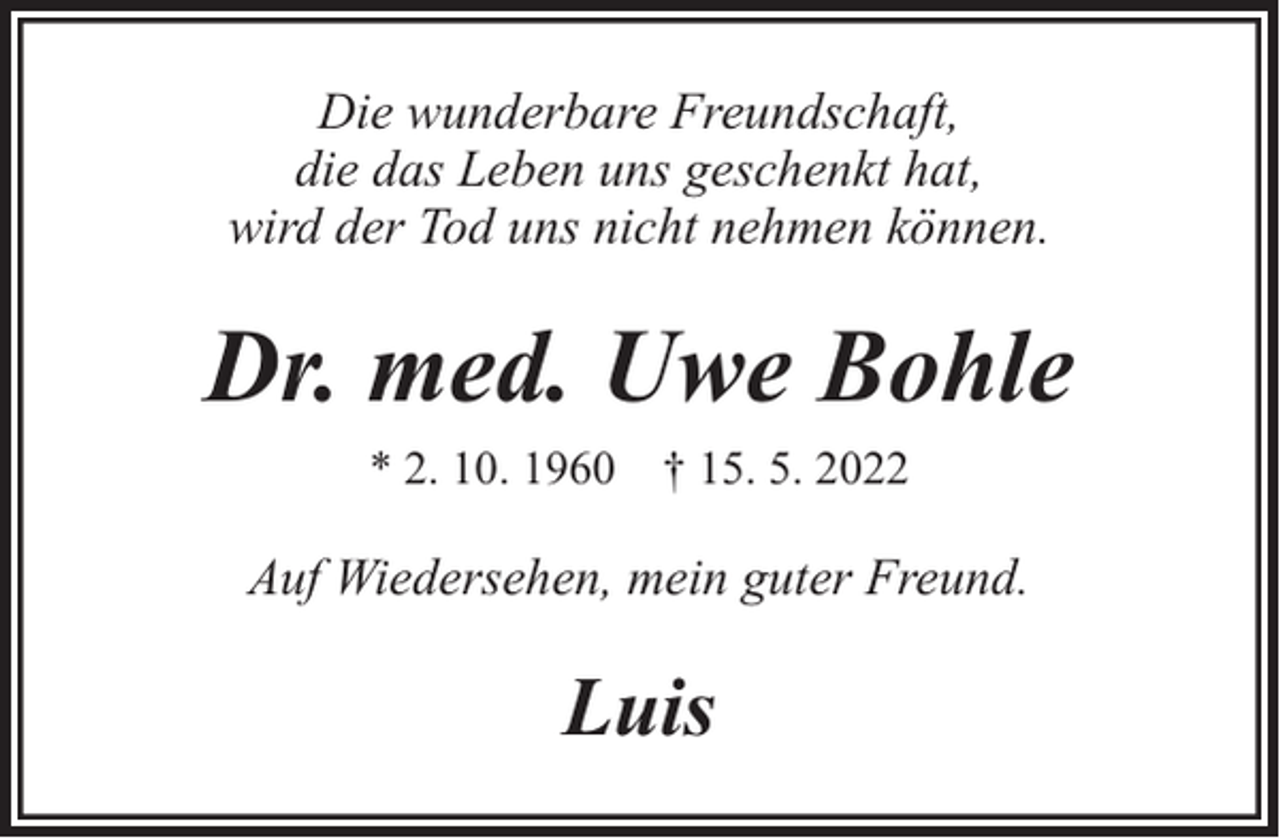 <p>Die wunderbare Freundschaft,<br />die das Leben uns geschenkt hat,<br />wird der Tod uns nicht nehmen können.</p><p>Dr. med. Uwe Bohle<br />* 2. 10. 1960 † 15. 5. 2022</p><p>Auf Wiedersehen, mein guter Freund.</p><p>Luis</p>