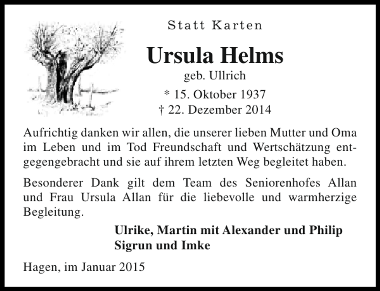 <p>S t a t t K a rt e n</p><p>Ursula Helms<br />geb. Ullrich<br />* 15. Oktober 1937<br />† 22. Dezember 2014</p><p>Aufrichtig danken wir allen, die unserer lieben Mutter und Oma<br />im Leben und im Tod Freundschaft und Wertschätzung entgegengebracht und sie auf ihrem letzten Weg begleitet haben.<br />Besonderer Dank gilt dem Team des Seniorenhofes Allan<br />und Frau Ursula Allan für die liebevolle und warmherzige<br />Begleitung.<br />Ulrike, Martin mit Alexander und Philip<br />Sigrun und Imke<br />Hagen, im Januar 2015</p>