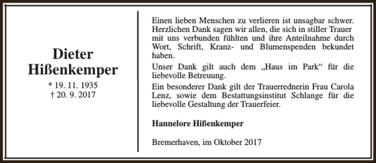 <p>Dieter<br />Hißenkemper<br />* 19. 11. 1935<br />† 20. 9. 2017</p><p>Einen lieben Menschen zu verlieren ist unsagbar schwer.<br />Herzlichen Dank sagen wir allen, die sich in stiller Trauer<br />mit uns verbunden fühlten und ihre Anteilnahme durch<br />Wort, Schrift, Kranz- und Blumenspenden bekundet<br />haben.<br />Unser Dank gilt auch dem „Haus im Park“ für die<br />liebevolle Betreuung.<br />Ein besonderer Dank gilt der Trauerrednerin Frau Carola<br />Lenz, sowie dem Bestattungsinstitut Schlange für die<br />liebevolle Gestaltung der Trauerfeier.<br />Hannelore Hißenkemper<br />Bremerhaven, im Oktober 2017</p>