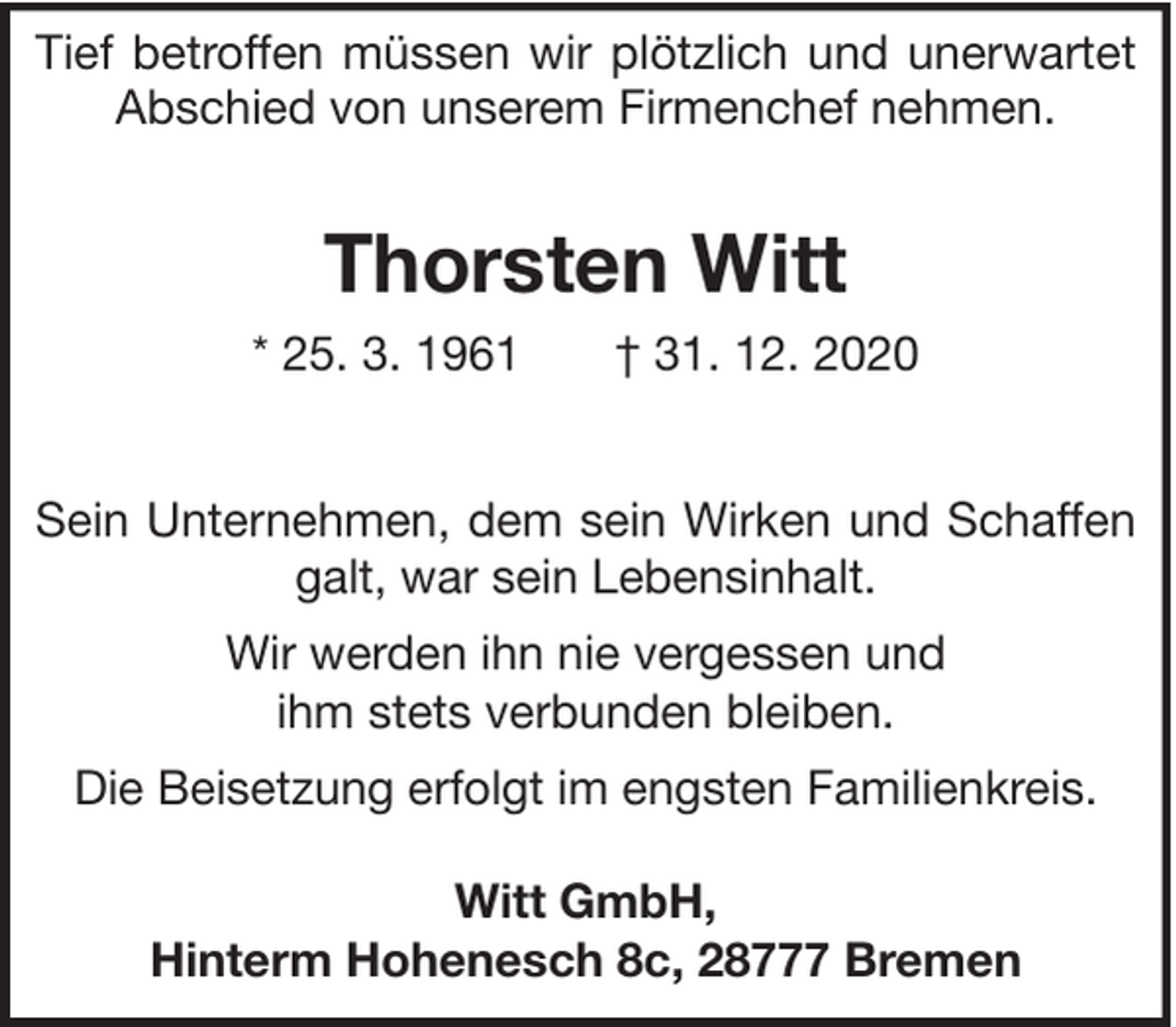 <p>Tief betroffen müssen wir plötzlich und unerwartet<br />Abschied von unserem Firmenchef nehmen.</p><p>Thorsten Witt<br />* 25. 3. 1961</p><p>† 31. 12. 2020</p><p>Sein Unternehmen, dem sein Wirken und Schaffen<br />galt, war sein Lebensinhalt.<br />Wir werden ihn nie vergessen und<br />ihm stets verbunden bleiben.<br />Die Beisetzung erfolgt im engsten Familienkreis.<br />Witt GmbH,<br />Hinterm Hohenesch 8c, 28777 Bremen</p>