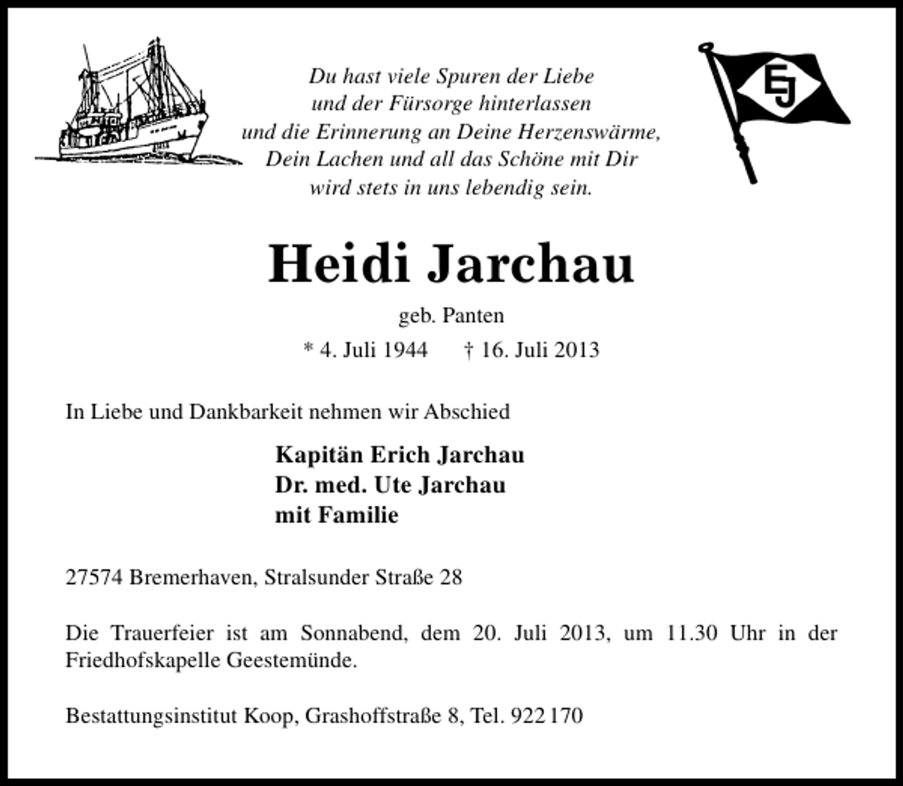 <p>Du hast viele Spuren der Liebe<br />und der Fürsorge hinterlassen<br />und die Erinnerung an Deine Herzenswärme,<br />Dein Lachen und all das Schöne mit Dir<br />wird stets in uns lebendig sein.</p><p>E<br />J</p><p>Heidi Jarchau<br />geb. Panten<br />* 4. Juli 1944<br />† 16. Juli 2013</p><p>In Liebe und Dankbarkeit nehmen wir Abschied</p><p>Kapitän Erich Jarchau<br />Dr. med. Ute Jarchau<br />mit Familie<br />27574 Bremerhaven, Stralsunder Straße 28<br />Die Trauerfeier ist am Sonnabend, dem 20. Juli 2013, um 11.30 Uhr in der<br />Friedhofskapelle Geestemünde.<br />Bestattungsinstitut Koop, Grashoffstraße 8, Tel. 922 170</p>