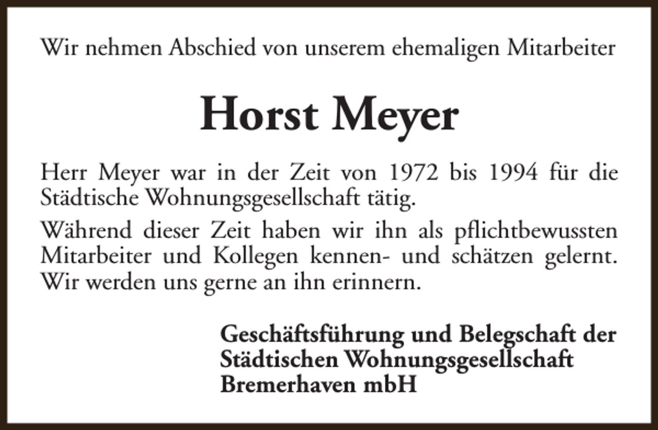 <p>Wir nehmen Abschied von unserem ehemaligen Mitarbeiter</p><p>Horst Meyer<br />Herr Meyer war in der Zeit von 1972 bis 1994 für die<br />Städtische Wohnungsgesellschaft tätig.<br />Während dieser Zeit haben wir ihn als pflichtbewussten<br />Mitarbeiter und Kollegen kennen- und schätzen gelernt.<br />Wir werden uns gerne an ihn erinnern.<br />Geschäftsführung und Belegschaft der<br />Städtischen Wohnungsgesellschaft<br />Bremerhaven mbH</p>