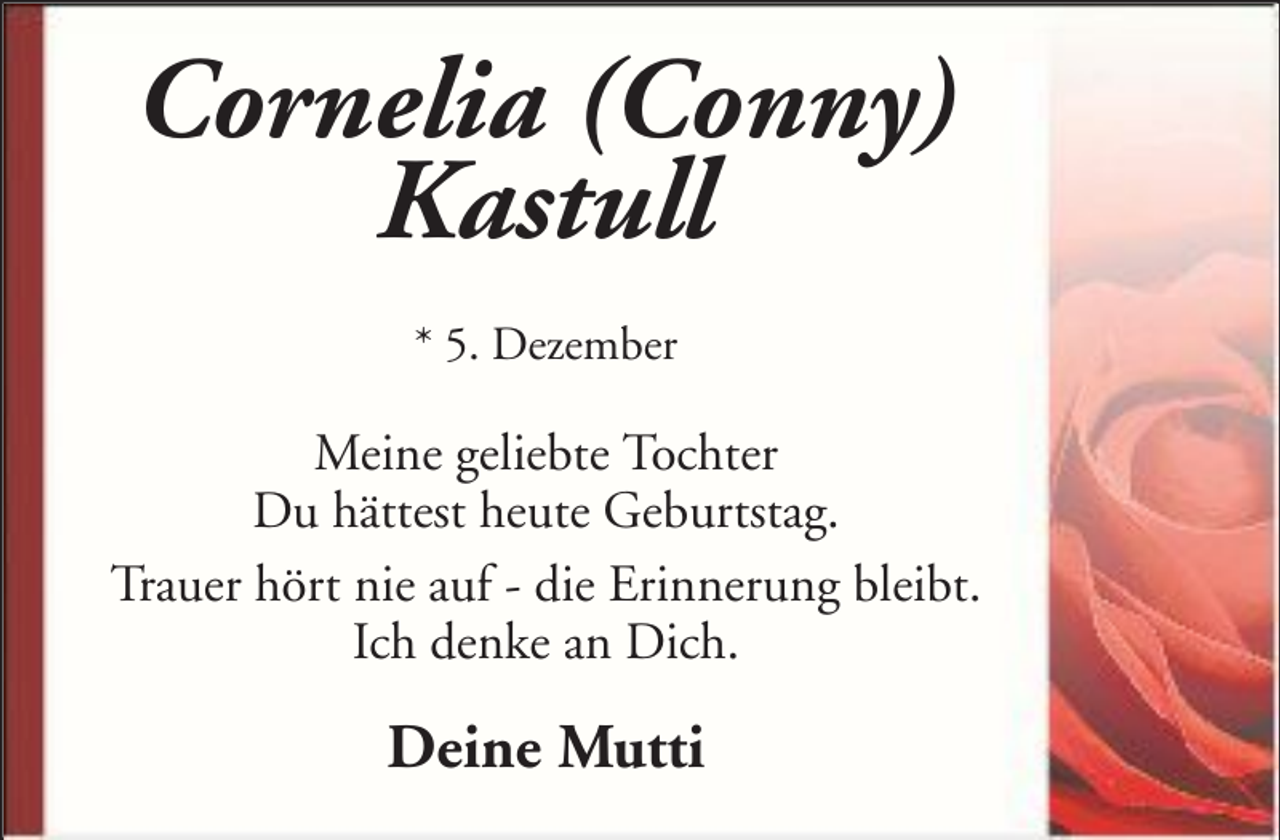 <p>Cornelia (Conny)<br />Kastull<br />* 5. Dezember</p><p>Meine geliebte Tochter<br />Du hättest heute Geburtstag.<br />Trauer hört nie auf - die Erinnerung bleibt.<br />Ich denke an Dich.</p><p>Deine Mutti</p>