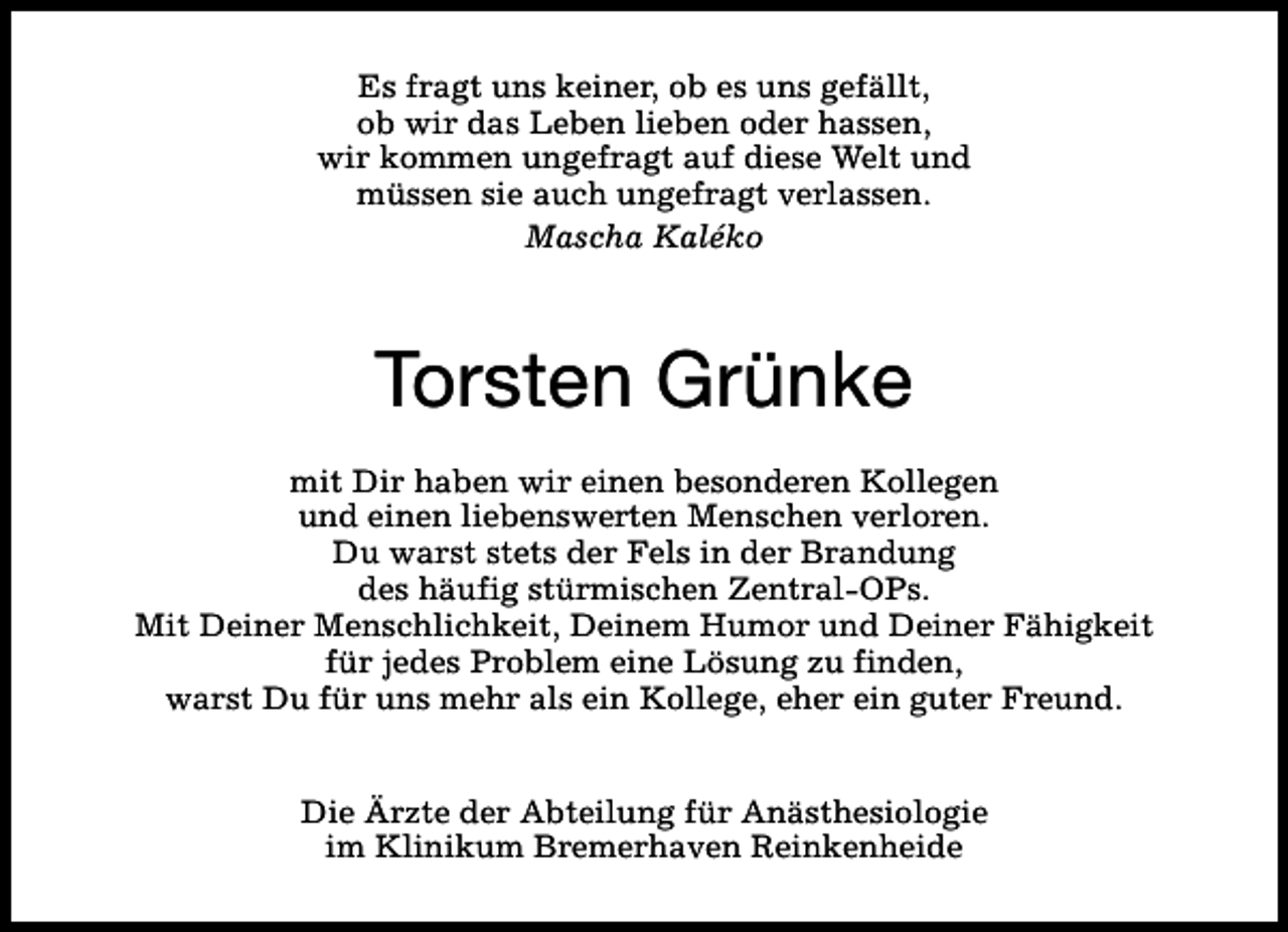 <p>Es fragt uns keiner, ob es uns gefällt,<br />ob wir das Leben lieben oder hassen,<br />wir kommen ungefragt auf diese Welt und<br />müssen sie auch ungefragt verlassen.<br />Mascha Kaléko</p>
<p>Torsten Grünke<br />mit Dir haben wir einen besonderen Kollegen<br />und einen liebenswerten Menschen verloren.<br />Du warst stets der Fels in der Brandung<br />des häufig stürmischen Zentral-OPs.<br />Mit Deiner Menschlichkeit, Deinem Humor und Deiner Fähigkeit<br />für jedes Problem eine Lösung zu finden,<br />warst Du für uns mehr als ein Kollege, eher ein guter Freund.<br />Die Ärzte der Abteilung für Anästhesiologie<br />im Klinikum Bremerhaven Reinkenheide</p>