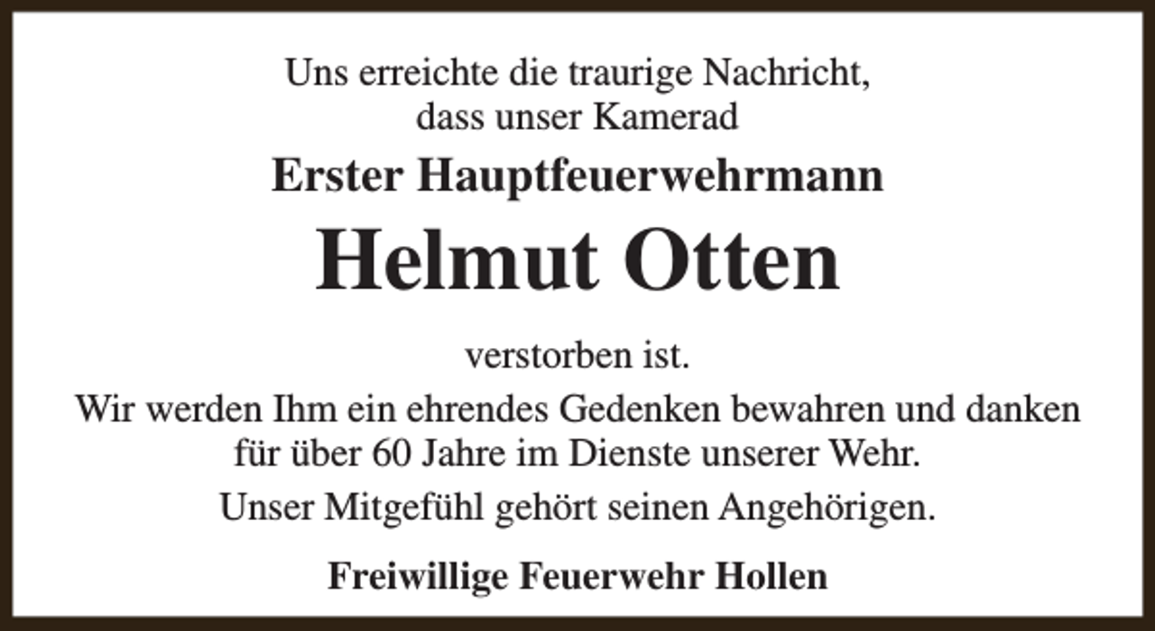 <p>Uns erreichte die traurige Nachricht,<br />dass unser Kamerad</p><p>Erster Hauptfeuerwehrmann</p><p>Helmut Otten</p><p>verstorben ist.<br />Wir werden Ihm ein ehrendes Gedenken bewahren und danken<br />für über 60 Jahre im Dienste unserer Wehr.<br />Unser Mitgefühl gehört seinen Angehörigen.<br />Freiwillige Feuerwehr Hollen</p>