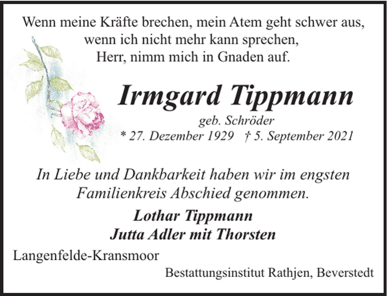 <p>Wenn meine Kräfte brechen, mein Atem geht schwer aus,<br />wenn ich nicht mehr kann sprechen,<br />Herr, nimm mich in Gnaden auf.</p><p>Irmgard Tippmann<br />geb. Schröder<br />* 27. Dezember 1929 † 5. September 2021</p><p>In Liebe und Dankbarkeit haben wir im engsten<br />Familienkreis Abschied genommen.<br />Lothar Tippmann<br />Jutta Adler mit Thorsten<br />Langenfelde-Kransmoor</p><p>Bestattungsinstitut Rathjen, Beverstedt</p>