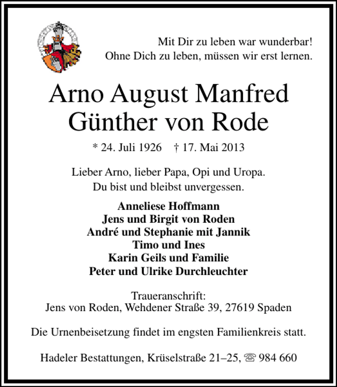 <p>Mit Dir zu leben war wunderbar!<br />Ohne Dich zu leben, müssen wir erst lernen.</p><p>Arno August Manfred<br />Günther von Rode<br />* 24. Juli 1926</p><p>† 17. Mai 2013</p><p>Lieber Arno, lieber Papa, Opi und Uropa.<br />Du bist und bleibst unvergessen.<br />Anneliese Hoffmann<br />Jens und Birgit von Roden<br />André und Stephanie mit Jannik<br />Timo und Ines<br />Karin Geils und Familie<br />Peter und Ulrike Durchleuchter<br />Traueranschrift:<br />Jens von Roden, Wehdener Straße 39, 27619 Spaden<br />Die Urnenbeisetzung findet im engsten Familienkreis statt.<br />Hadeler Bestattungen, Krüselstraße 21–25, s 984 660</p>