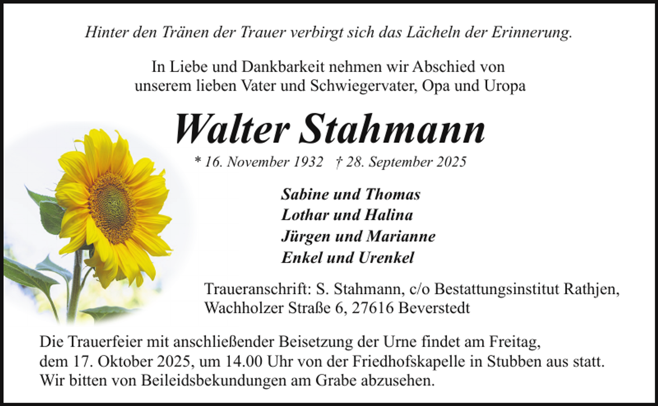 <p>Hinter den Tränen der Trauer verbirgt sich das Lächeln der Erinnerung.<br />In Liebe und Dankbarkeit nehmen wir Abschied von<br />unserem lieben Vater und Schwiegervater, Opa und Uropa</p><p>Walter Stahmann<br />* 16. November 1932 † 28. September 2025</p><p>Sabine und Thomas<br />Lothar und Halina<br />Jürgen und Marianne<br />Enkel und Urenkel<br />Traueranschrift: S. Stahmann, c/o Bestattungsinstitut Rathjen,<br />Wachholzer Straße 6, 27616 Beverstedt<br />Die Trauerfeier mit anschließender Beisetzung der Urne findet am Freitag,<br />dem 17. Oktober 2025, um 14.00 Uhr von der Friedhofskapelle in Stubben aus statt.<br />Wir bitten von Beileidsbekundungen am Grabe abzusehen.</p>