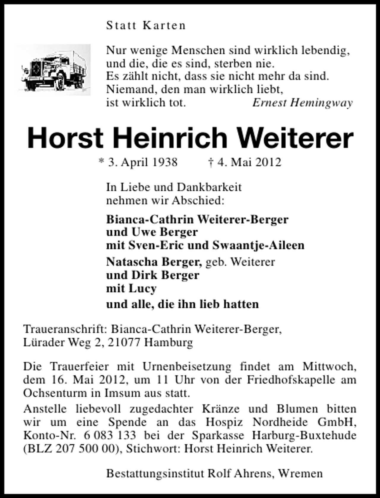<p>Statt Karten<br />Nur wenige Menschen sind wirklich lebendig,<br />und die, die es sind, sterben nie.<br />Es zählt nicht, dass sie nicht mehr da sind.<br />Niemand, den man wirklich liebt,<br />ist wirklich tot.<br />Ernest Hemingway</p><p>Horst Heinrich Weiterer<br />* 3. April 1938</p><p>† 4. Mai 2012</p><p>In Liebe und Dankbarkeit<br />nehmen wir Abschied:<br />Bianca-Cathrin Weiterer-Berger<br />und Uwe Berger<br />mit Sven-Eric und Swaantje-Aileen<br />Natascha Berger, geb. Weiterer<br />und Dirk Berger<br />mit Lucy<br />und alle, die ihn lieb hatten<br />Traueranschrift: Bianca-Cathrin Weiterer-Berger,<br />Lürader Weg 2, 21077 Hamburg<br />Die Trauerfeier mit Urnenbeisetzung findet am Mittwoch,<br />dem 16. Mai 2012, um 11 Uhr von der Friedhofskapelle am<br />Ochsenturm in Imsum aus statt.<br />Anstelle liebevoll zugedachter Kränze und Blumen bitten<br />wir um eine Spende an das Hospiz Nordheide GmbH,<br />Konto-Nr. 6 083 133 bei der Sparkasse Harburg-Buxtehude<br />(BLZ 207 5), Stichwort: Horst Heinrich Weiterer.<br />Bestattungsinstitut Rolf Ahrens, Wremen</p>