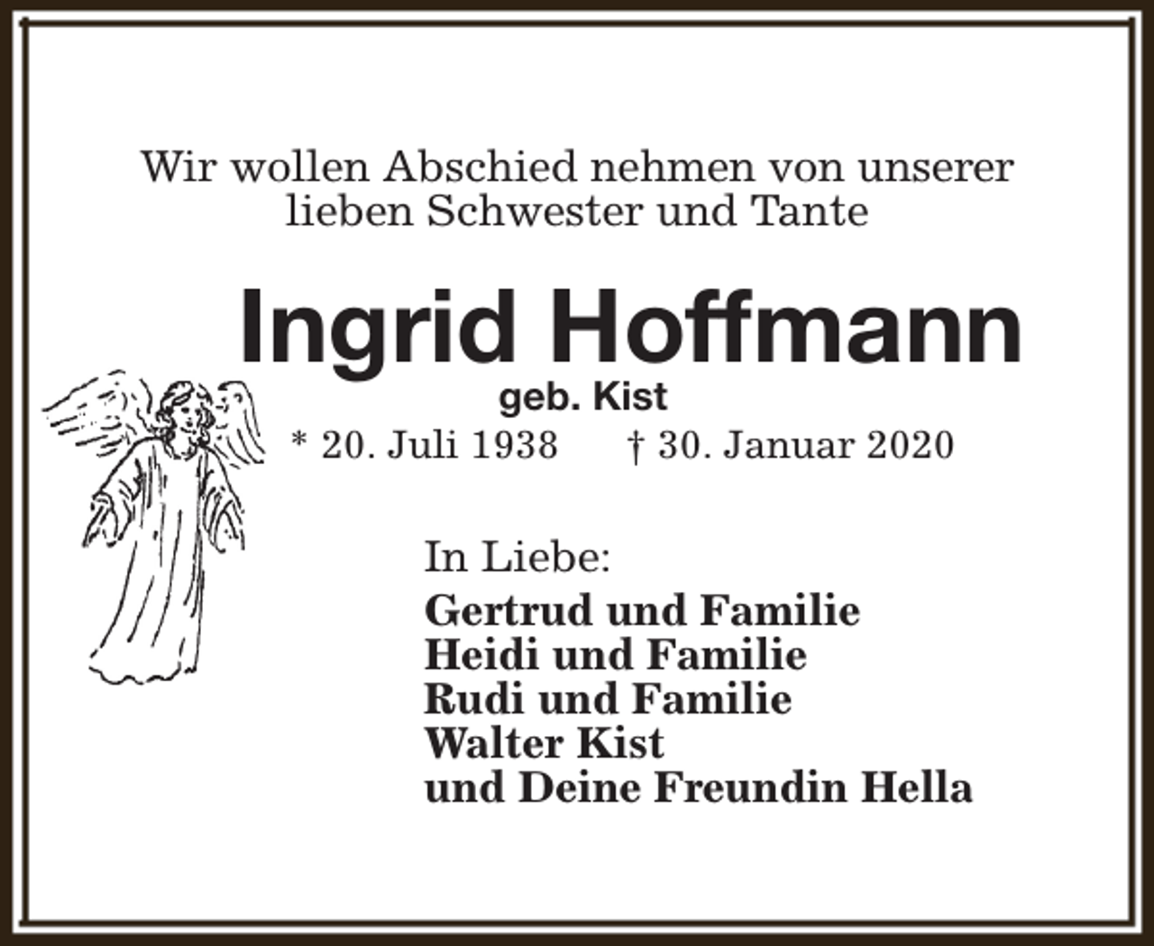 <p>Wir wollen Abschied nehmen von unserer<br />lieben Schwester und Tante</p><p>Ingrid Hoffmann<br />geb. Kist<br />* 20. Juli 1938<br />† 30. Januar 2020</p><p>In Liebe:<br />Gertrud und Familie<br />Heidi und Familie<br />Rudi und Familie<br />Walter Kist<br />und Deine Freundin Hella</p>