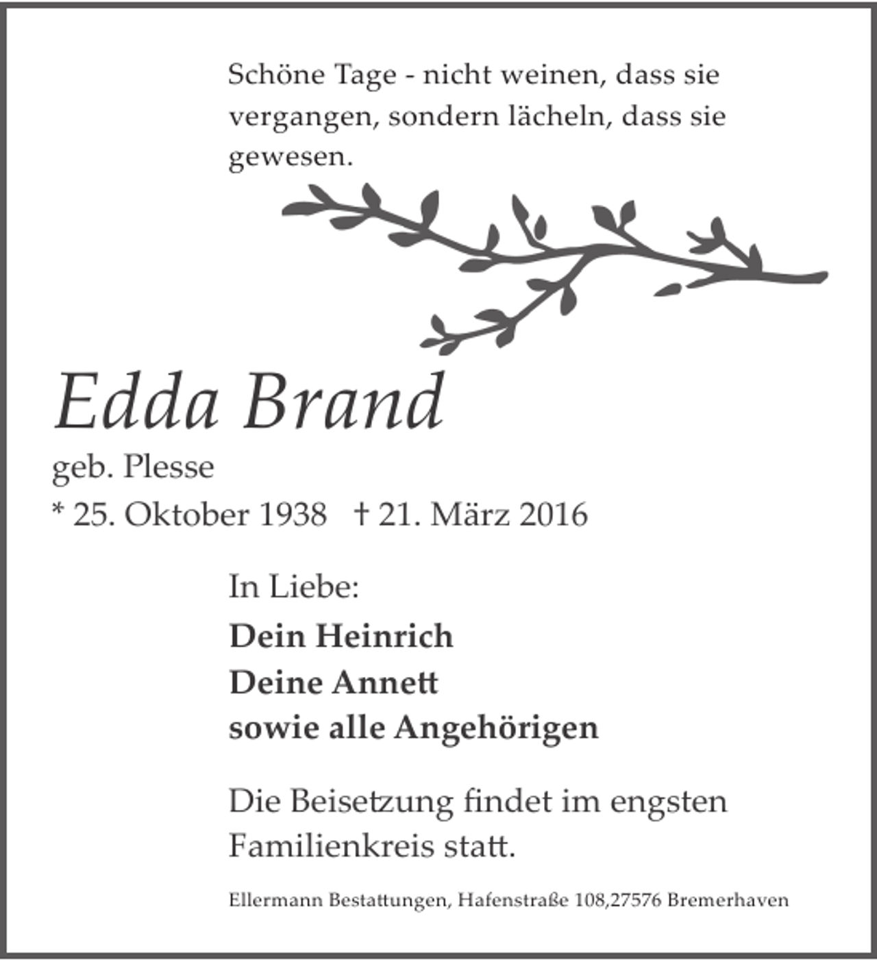 <p>Schöne Tage ­ nicht weinen, dass sie<br />vergangen, sondern lächeln, dass sie<br />gewesen.</p><p>Edda Brand</p><p>geb. Plesse<br />* 25. Oktober 1938 † 21. März 2016<br />In Liebe:<br />Dein Heinrich<br />Deine Anne�<br />sowie alle Angehörigen<br />Die Beise�ung ﬁndet im engsten<br />Familienkreis sta�.<br />Ellermann Besta�ungen, Hafenstraße 108,27576 Bremerhaven</p>