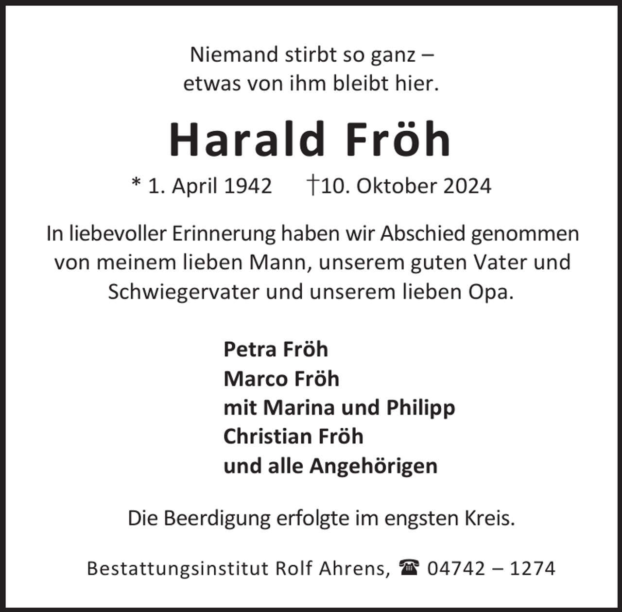 <p>Niemand stirbt so ganz –<br />etwas von ihm bleibt hier.</p><p>Harald Fröh</p><p>* 1. April 1942</p><p>†10. Oktober 2024</p><p>In liebevoller Erinnerung haben wir Abschied genommen<br />von meinem lieben Mann, unserem guten Vater und<br />Schwiegervater und unserem lieben Opa.<br />Petra Fröh<br />Marco Fröh<br />mit Marina und Philipp<br />Christian Fröh<br />und alle Angehörigen<br />Die Beerdigung erfolgte im engsten Kreis.<br />Bestattungsinstitut Rolf Ahrens,  04742 – 1274</p>