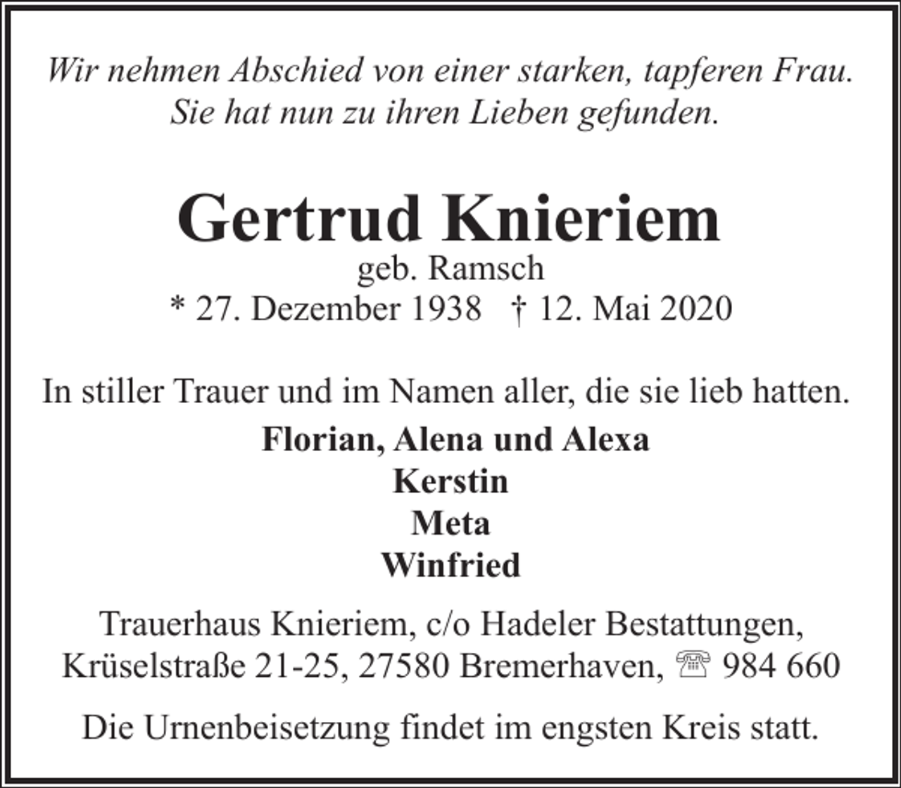 <p>Wir nehmen Abschied von einer starken, tapferen Frau.<br />Sie hat nun zu ihren Lieben gefunden.</p><p>Gertrud Knieriem</p><p>geb. Ramsch<br />* 27. Dezember 1938 † 12. Mai 2020<br />In stiller Trauer und im Namen aller, die sie lieb hatten.<br />Florian, Alena und Alexa<br />Kerstin<br />Meta<br />Winfried<br />Trauerhaus Knieriem, c/o Hadeler Bestattungen,<br />Krüselstraße 21-25, 27580 Bremerhaven, ' 984 660<br />Die Urnenbeisetzung findet im engsten Kreis statt.</p>