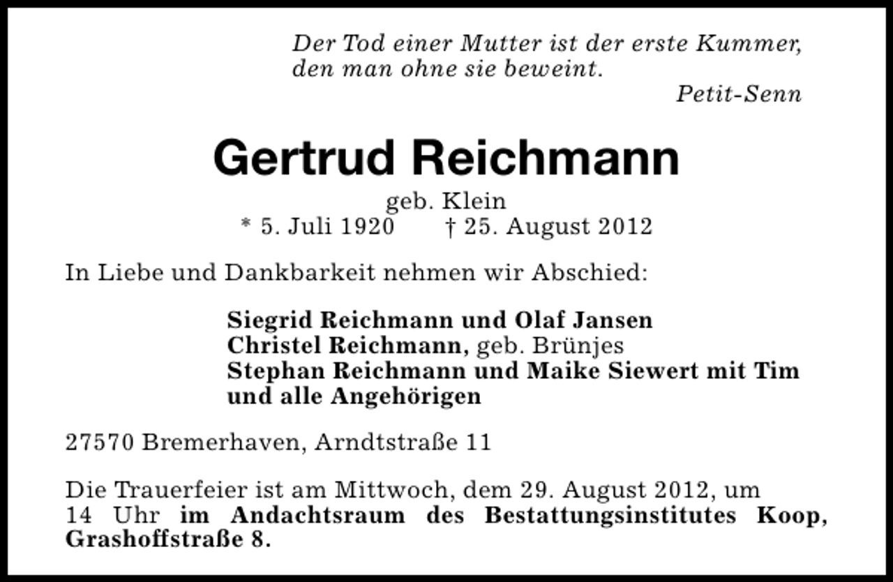 <p>Der Tod einer Mutter ist der erste Kummer,<br />den man ohne sie beweint.<br />Petit-Senn</p><p>Gertrud Reichmann<br />geb. Klein<br />* 5. Juli 1920<br />† 25. August 2012</p><p>In Liebe und Dankbarkeit nehmen wir Abschied:<br />Siegrid Reichmann und Olaf Jansen<br />Christel Reichmann, geb. Brünjes<br />Stephan Reichmann und Maike Siewert mit Tim<br />und alle Angehörigen<br />27570 Bremerhaven, Arndtstraße 11<br />Die Trauerfeier ist am Mittwoch, dem 29. August 2012, um<br />14 Uhr im Andachtsraum des Bestattungsinstitutes Koop,<br />Grashoffstraße 8.</p>