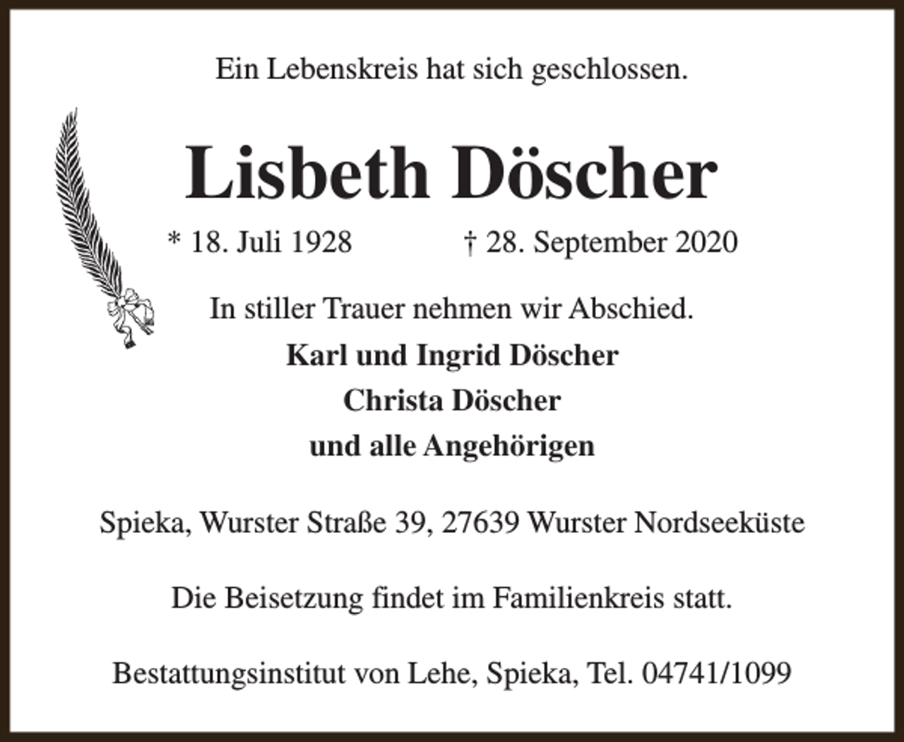 <p>Ein Lebenskreis hat sich geschlossen.</p><p>Lisbeth Döscher</p><p>* 18. Juli 1928</p><p>† 28. September 2020</p><p>In stiller Trauer nehmen wir Abschied.<br />Karl und Ingrid Döscher<br />Christa Döscher<br />und alle Angehörigen<br />Spieka, Wurster Straße 39, 27639 Wurster Nordseeküste<br />Die Beisetzung findet im Familienkreis statt.<br />Bestattungsinstitut von Lehe, Spieka, Tel. 04741/1099</p>