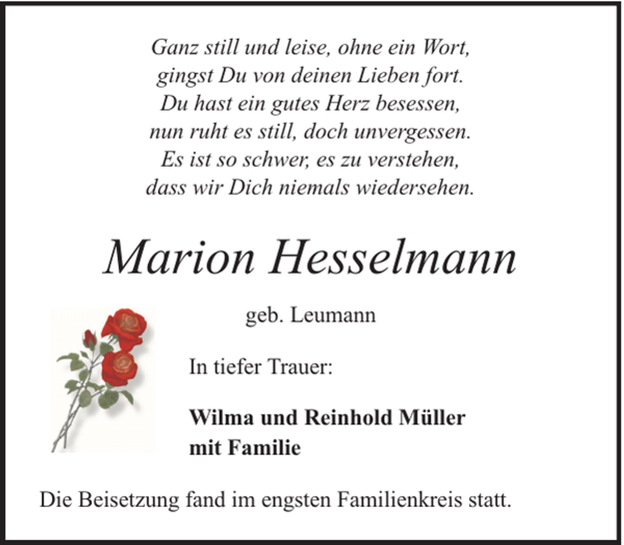 <p>Ganz still und leise, ohne ein Wort,<br />gingst Du von deinen Lieben fort.<br />Du hast ein gutes Herz besessen,<br />nun ruht es still, doch unvergessen.<br />Es ist so schwer, es zu verstehen,<br />dass wir Dich niemals wiedersehen.</p><p>Marion Hesselmann<br />geb. Leumann<br />In tiefer Trauer:<br />Wilma und Reinhold Müller<br />mit Familie<br />Die Beisetzung fand im engsten Familienkreis statt.</p>