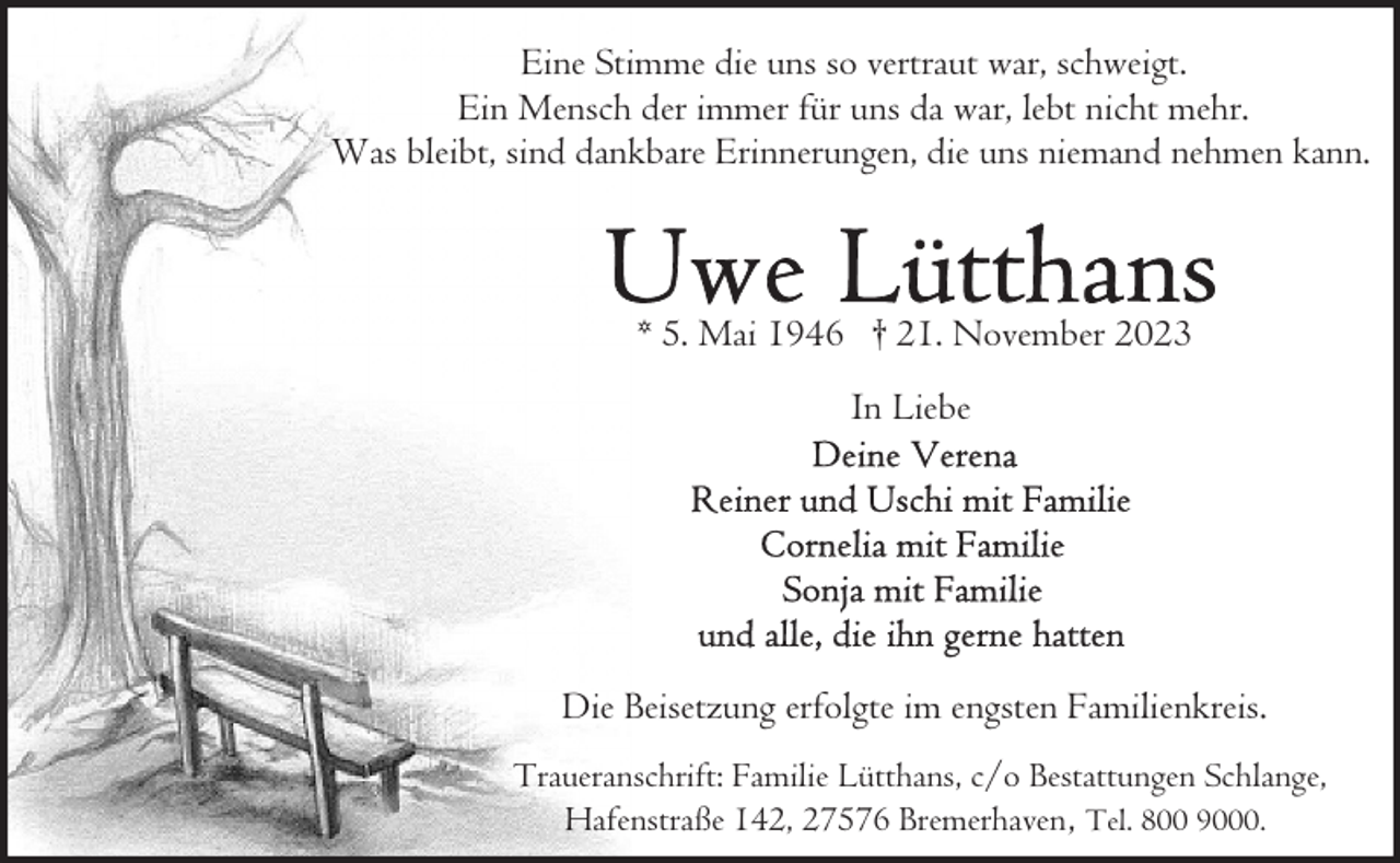 <p>Eine Stimme die uns so vertraut war, schweigt.<br />Ein Mensch der immer für uns da war, lebt nicht mehr.<br />Was bleibt, sind dankbare Erinnerungen, die uns niemand nehmen kann.</p><p>* 5. Mai 1946 † 21. November 2023<br />In Liebe</p><p>Die Beisetzung erfolgte im engsten Familienkreis.<br />Traueranschrift: Familie Lütthans, c/o Bestattungen Schlange,<br />Hafenstraße 142, 27576 Bremerhaven , Tel. 800 9000.</p>