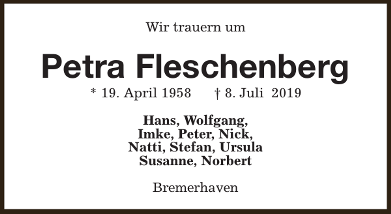 <p>Wir trauern um</p><p>Petra Fleschenberg<br />* 19. April 1958</p><p>† 8. Juli 2019</p><p>Hans, Wolfgang,<br />Imke, Peter, Nick,<br />Natti, Stefan, Ursula<br />Susanne, Norbert<br />Bremerhaven</p>