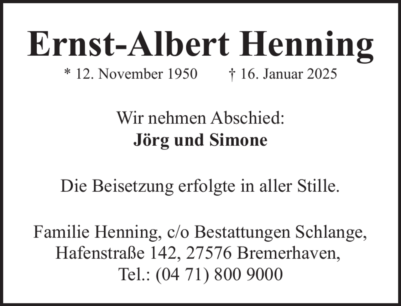 <p>Ernst-Albert Henning<br />* 12. November 1950</p><p>† 16. Januar 2025</p><p>Wir nehmen Abschied:<br />Jörg und Simone<br />Die Beisetzung erfolgte in aller Stille.<br />Familie Henning, c/o Bestattungen Schlange,<br />Hafenstraße 142, 27576 Bremerhaven,<br />Tel.: (04 71) 800 9000</p>
