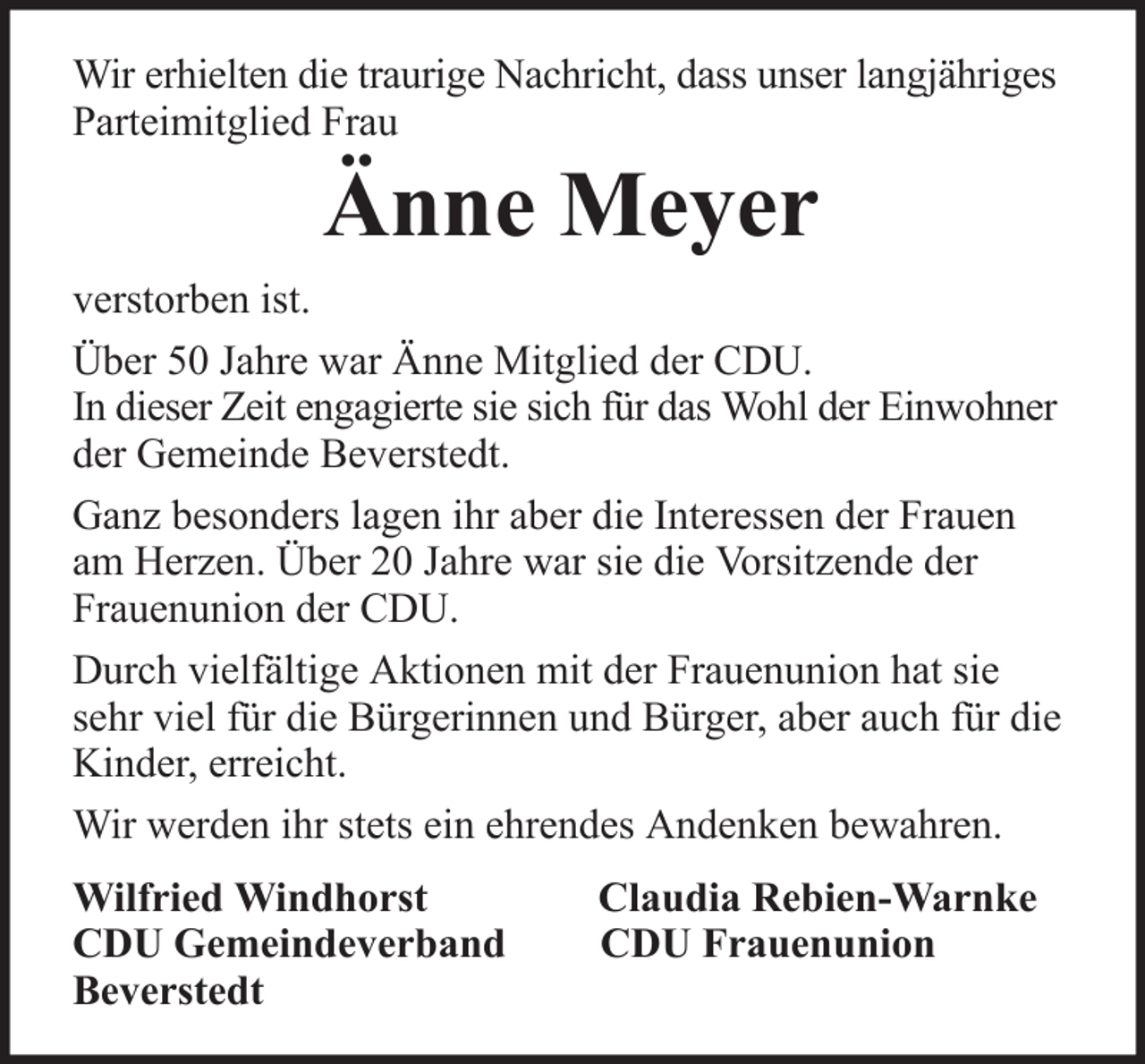 <p>Wir erhielten die traurige Nachricht, dass unser langjähriges<br />Parteimitglied Frau</p><p>Änne Meyer<br />verstorben ist.<br />Über 50 Jahre war Änne Mitglied der CDU.<br />In dieser Zeit engagierte sie sich für das Wohl der Einwohner<br />der Gemeinde Beverstedt.<br />Ganz besonders lagen ihr aber die Interessen der Frauen<br />am Herzen. Über 20 Jahre war sie die Vorsitzende der<br />Frauenunion der CDU.<br />Durch vielfältige Aktionen mit der Frauenunion hat sie<br />sehr viel für die Bürgerinnen und Bürger, aber auch für die<br />Kinder, erreicht.<br />Wir werden ihr stets ein ehrendes Andenken bewahren.<br />Wilfried Windhorst<br />CDU Gemeindeverband<br />Beverstedt</p><p>Claudia Rebien-Warnke<br />CDU Frauenunion</p>