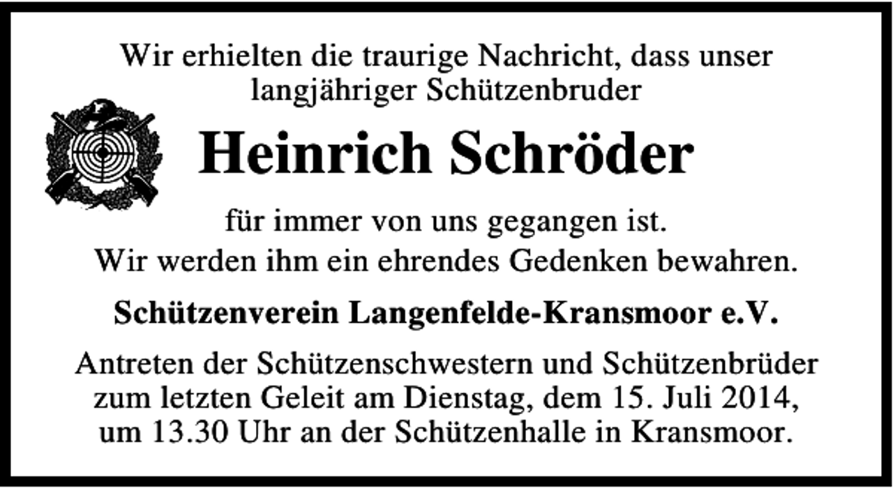 <p>Wir erhielten die traurige Nachricht, dass unser<br />langjähriger Schützenbruder</p><p>Heinrich Schröder<br />für immer von uns gegangen ist.<br />Wir werden ihm ein ehrendes Gedenken bewahren.<br />Schützenverein Langenfelde-Kransmoor e.V.<br />Antreten der Schützenschwestern und Schützenbrüder<br />zum letzten Geleit am Dienstag, dem 15. Juli 2014,<br />um 13.30 Uhr an der Schützenhalle in Kransmoor.</p>