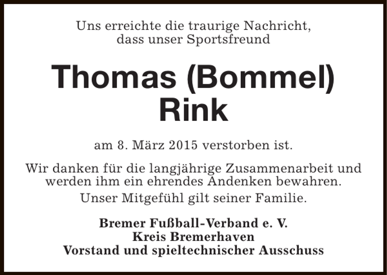 <p>Uns erreichte die traurige Nachricht,<br />dass unser Sportsfreund</p><p>Thomas (Bommel)<br />Rink<br />am 8. März 2015 verstorben ist.<br />Wir danken für die langjährige Zusammenarbeit und<br />werden ihm ein ehrendes Andenken bewahren.<br />Unser Mitgefühl gilt seiner Familie.<br />Bremer Fußball-Verband e. V.<br />Kreis Bremerhaven<br />Vorstand und spieltechnischer Ausschuss</p>