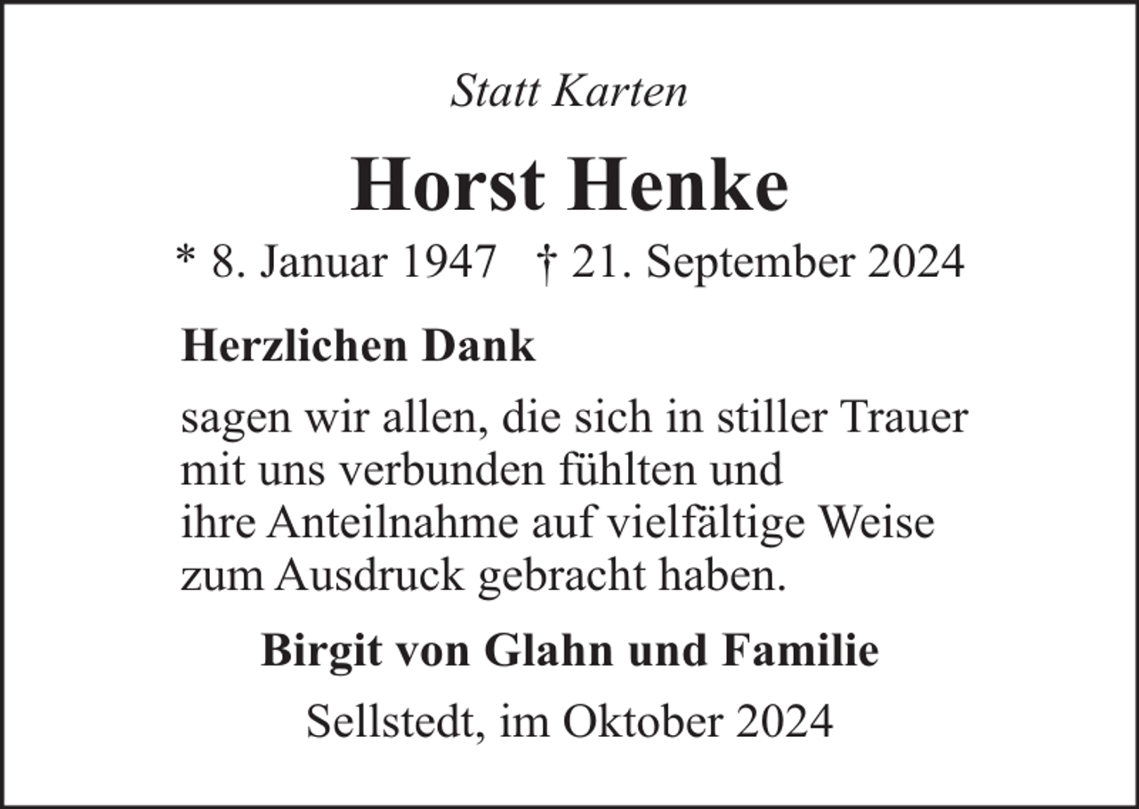 <p>Statt Karten</p><p>Horst Henke</p><p>* 8. Januar 1947 † 21. September 2024<br />Herzlichen Dank<br />sagen wir allen, die sich in stiller Trauer<br />mit uns verbunden fühlten und<br />ihre Anteilnahme auf vielfältige Weise<br />zum Ausdruck gebracht haben.<br />Birgit von Glahn und Familie<br />Sellstedt, im Oktober 2024</p>