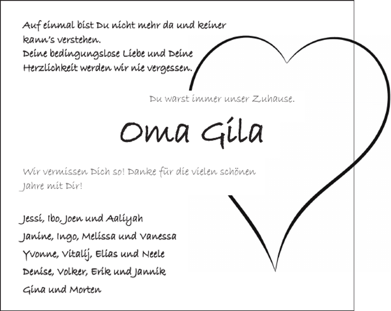 <p>Auf einmal bist Du nicht mehr da und keiner<br />kann’s verstehen.<br />Deine bedingungslose Liebe und Deine<br />Herzlichkeit werden wir nie vergessen.</p><p>Du warst immer unser Zuhause.</p><p>Oma Gila<br />Wir vermissen Dich so! Danke für die vielen schönen<br />Jahre mit Dir!<br />Jessi, Ibo, Joen und Aaliyah<br />Janine, Ingo, Melissa und Vanessa<br />Yvonne, Vitalij, Elias und Neele<br />Denise, Volker, Erik und Jannik<br />Gina und Morten</p>