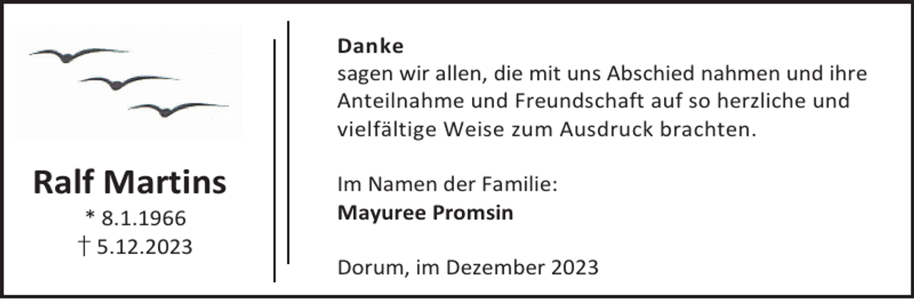 <p>Danke<br />sagen wir allen, die mit uns Abschied nahmen und ihre<br />Anteilnahme und Freundschaft auf so herzliche und<br />vielfältige Weise zum Ausdruck brachten.</p><p>Ralf Martins<br />* 8.1.1966<br />† 5.12.2023</p><p>Im Namen der Familie:<br />Mayuree Promsin<br />Dorum, im Dezember 2023</p>
