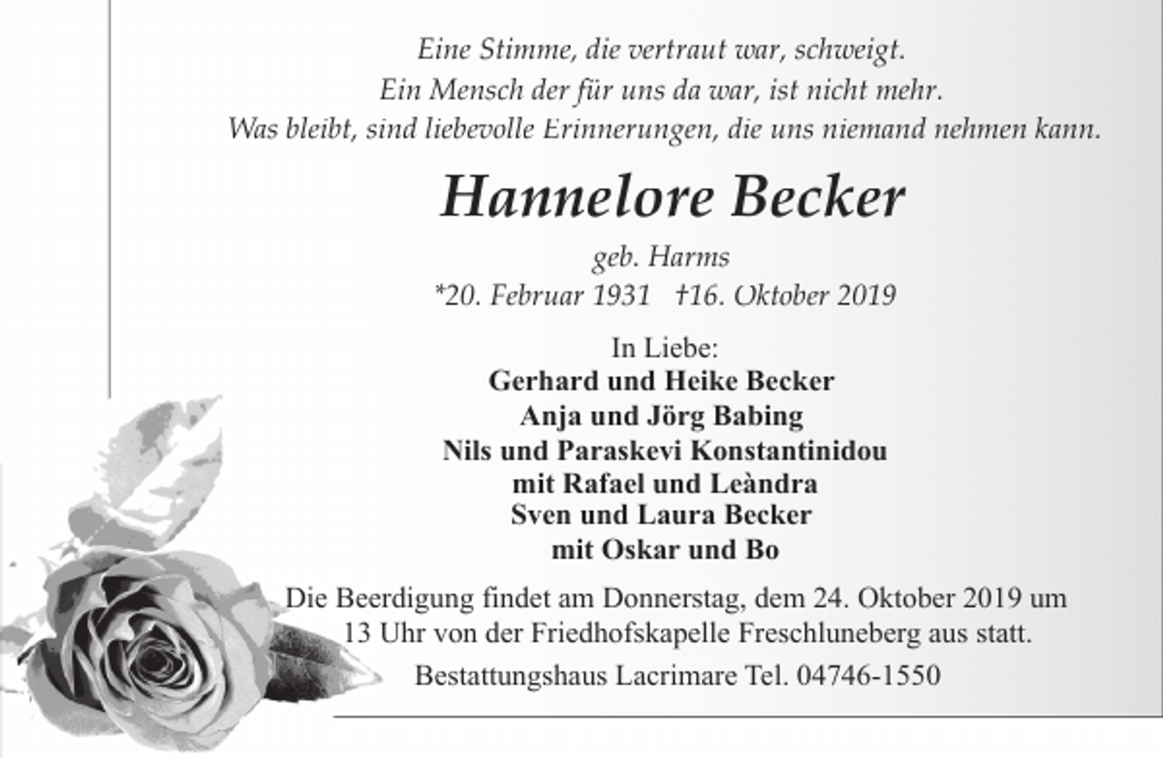 <p>Eine Stimme, die vertraut war, schweigt.<br />Ein Mensch der für uns da war, ist nicht mehr.<br />Was bleibt, sind liebevolle Erinnerungen, die uns niemand nehmen kann.</p><p>Hannelore Becker</p><p>geb. Harms<br />*20. Februar 1931 †16. Oktober 2019<br />In Liebe:<br />Gerhard und Heike Becker<br />Anja und Jörg Babing<br />Nils und Paraskevi Konstantinidou<br />mit Rafael und Leàndra<br />Sven und Laura Becker<br />mit Oskar und Bo</p><p>Die Beerdigung findet am Donnerstag, dem 24. Oktober 2019 um<br />13 Uhr von der Friedhofskapelle Freschluneberg aus statt.<br />Bestattungshaus Lacrimare Tel. 04746-1550</p>