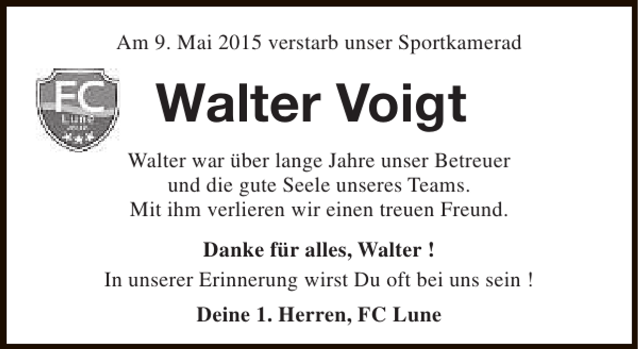<p>Am 9. Mai 2015 verstarb unser Sportkamerad</p><p>Walter Voigt<br />Walter war über lange Jahre unser Betreuer<br />und die gute Seele unseres Teams.<br />Mit ihm verlieren wir einen treuen Freund.<br />Danke für alles, Walter !<br />In unserer Erinnerung wirst Du oft bei uns sein !<br />Deine 1. Herren, FC Lune</p>