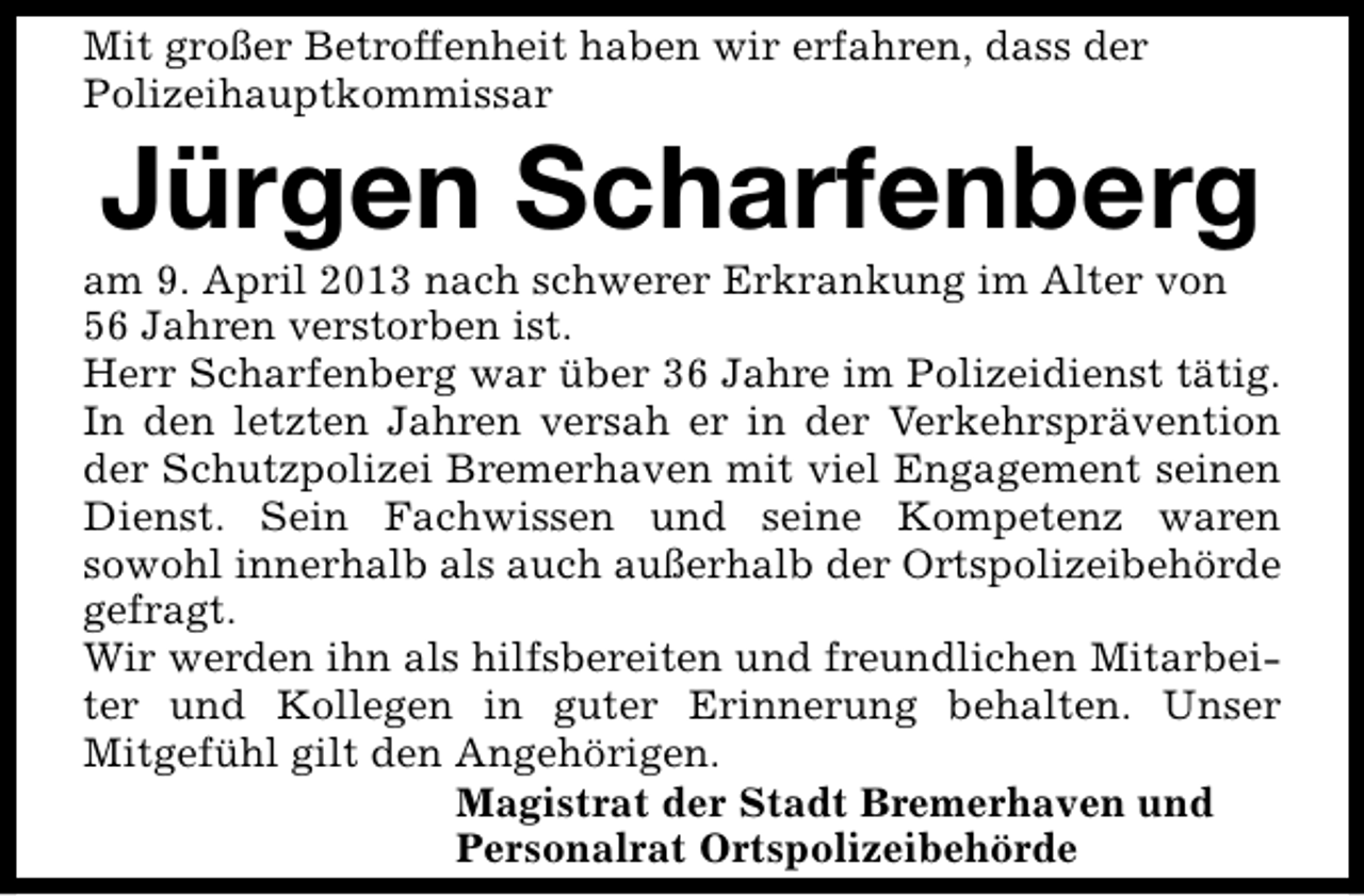 <p>Mit großer Betroffenheit haben wir erfahren, dass der<br />Polizeihauptkommissar</p><p>Jürgen Scharfenberg</p><p>am 9. April 2013 nach schwerer Erkrankung im Alter von<br />56 Jahren verstorben ist.<br />Herr Scharfenberg war über 36 Jahre im Polizeidienst tätig.<br />In den letzten Jahren versah er in der Verkehrsprävention<br />der Schutzpolizei Bremerhaven mit viel Engagement seinen<br />Dienst. Sein Fachwissen und seine Kompetenz waren<br />sowohl innerhalb als auch außerhalb der Ortspolizeibehörde<br />gefragt.<br />Wir werden ihn als hilfsbereiten und freundlichen Mitarbeiter und Kollegen in guter Erinnerung behalten. Unser<br />Mitgefühl gilt den Angehörigen.<br />Magistrat der Stadt Bremerhaven und<br />Personalrat Ortspolizeibehörde</p>