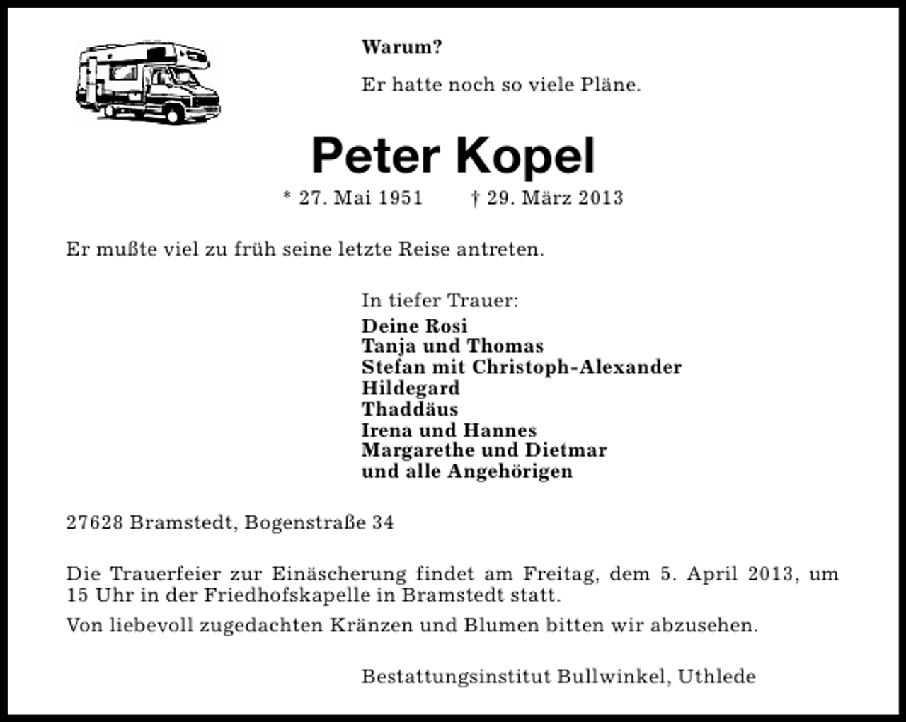 <p>Warum?<br />Er hatte noch so viele Pläne.</p><p>Peter Kopel</p><p>* 27. Mai 1951</p><p>† 29. März 2013</p><p>Er mußte viel zu früh seine letzte Reise antreten.<br />In tiefer Trauer:<br />Deine Rosi<br />Tanja und Thomas<br />Stefan mit Christoph-Alexander<br />Hildegard<br />Thaddäus<br />Irena und Hannes<br />Margarethe und Dietmar<br />und alle Angehörigen<br />27628 Bramstedt, Bogenstraße 34<br />Die Trauerfeier zur Einäscherung findet am Freitag, dem 5. April 2013, um<br />15 Uhr in der Friedhofskapelle in Bramstedt statt.<br />Von liebevoll zugedachten Kränzen und Blumen bitten wir abzusehen.<br />Bestattungsinstitut Bullwinkel, Uthlede</p>