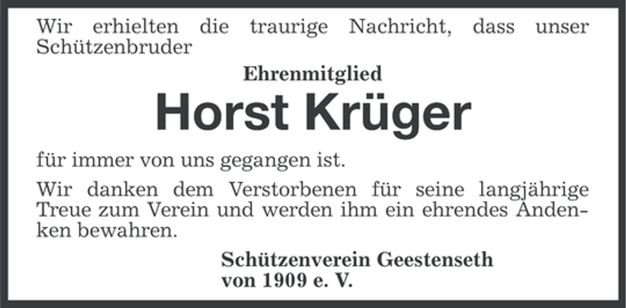 <p>Wir erhielten die<br />Schützenbruder</p><p>traurige</p><p>Nachricht, dass</p><p>unser</p><p>Ehrenmitglied</p><p>Horst Krüger<br />für immer von uns gegangen ist.<br />Wir danken dem Verstorbenen für seine langjährige<br />Treue zum Verein und werden ihm ein ehrendes Andenken bewahren.<br />Schützenverein Geestenseth<br />von 1909 e. V.</p>