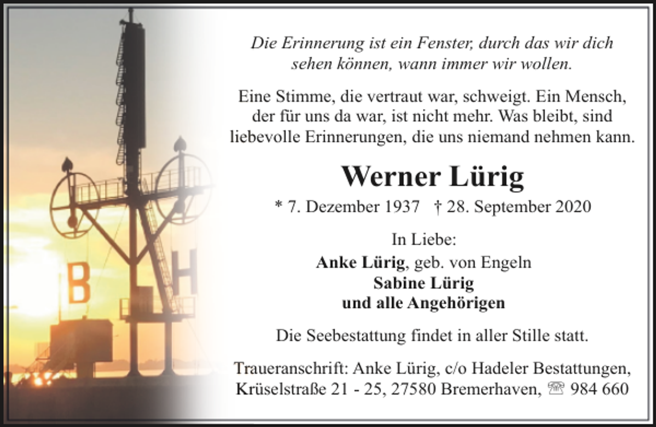 <p>Die Erinnerung ist ein Fenster, durch das wir dich<br />sehen können, wann immer wir wollen.<br />Eine Stimme, die vertraut war, schweigt. Ein Mensch,<br />der für uns da war, ist nicht mehr. Was bleibt, sind<br />liebevolle Erinnerungen, die uns niemand nehmen kann.</p><p>Werner Lürig</p><p>* 7. Dezember 1937 † 28. September 2020<br />In Liebe:<br />Anke Lürig, geb. von Engeln<br />Sabine Lürig<br />und alle Angehörigen<br />Die Seebestattung findet in aller Stille statt.<br />Traueranschrift: Anke Lürig, c/o Hadeler Bestattungen,<br />Krüselstraße 21 - 25, 27580 Bremerhaven, ' 984 660</p>