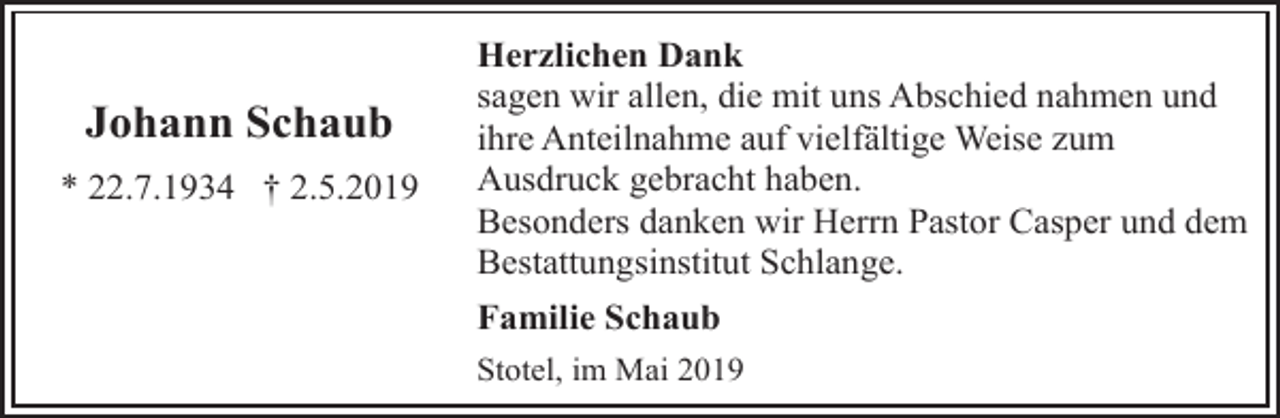 <p>Johann Schaub<br />* 22.7.1934 † 2.5.2019</p><p>Herzlichen Dank<br />sagen wir allen, die mit uns Abschied nahmen und<br />ihre Anteilnahme auf vielfältige Weise zum<br />Ausdruck gebracht haben.<br />Besonders danken wir Herrn Pastor Casper und dem<br />Bestattungsinstitut Schlange.<br />Familie Schaub<br />Stotel, im Mai 2019</p>