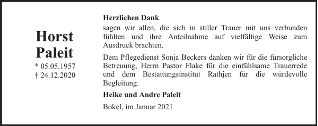 <p>Horst<br />Paleit</p><p>* 05.05.1957<br />† 24.12.2020</p><p>Herzlichen Dank<br />sagen wir allen, die sich in stiller Trauer mit uns verbunden<br />fühlten und ihre Anteilnahme auf vielfältige Weise zum<br />Ausdruck brachten.<br />Dem Pflegedienst Sonja Beckers danken wir für die fürsorgliche<br />Betreuung, Herrn Pastor Flake für die einfühlsame Trauerrede<br />und dem Bestattungsinstitut Rathjen für die würdevolle<br />Begleitung.<br />Heike und Andre Paleit<br />Bokel, im Januar 2021</p>