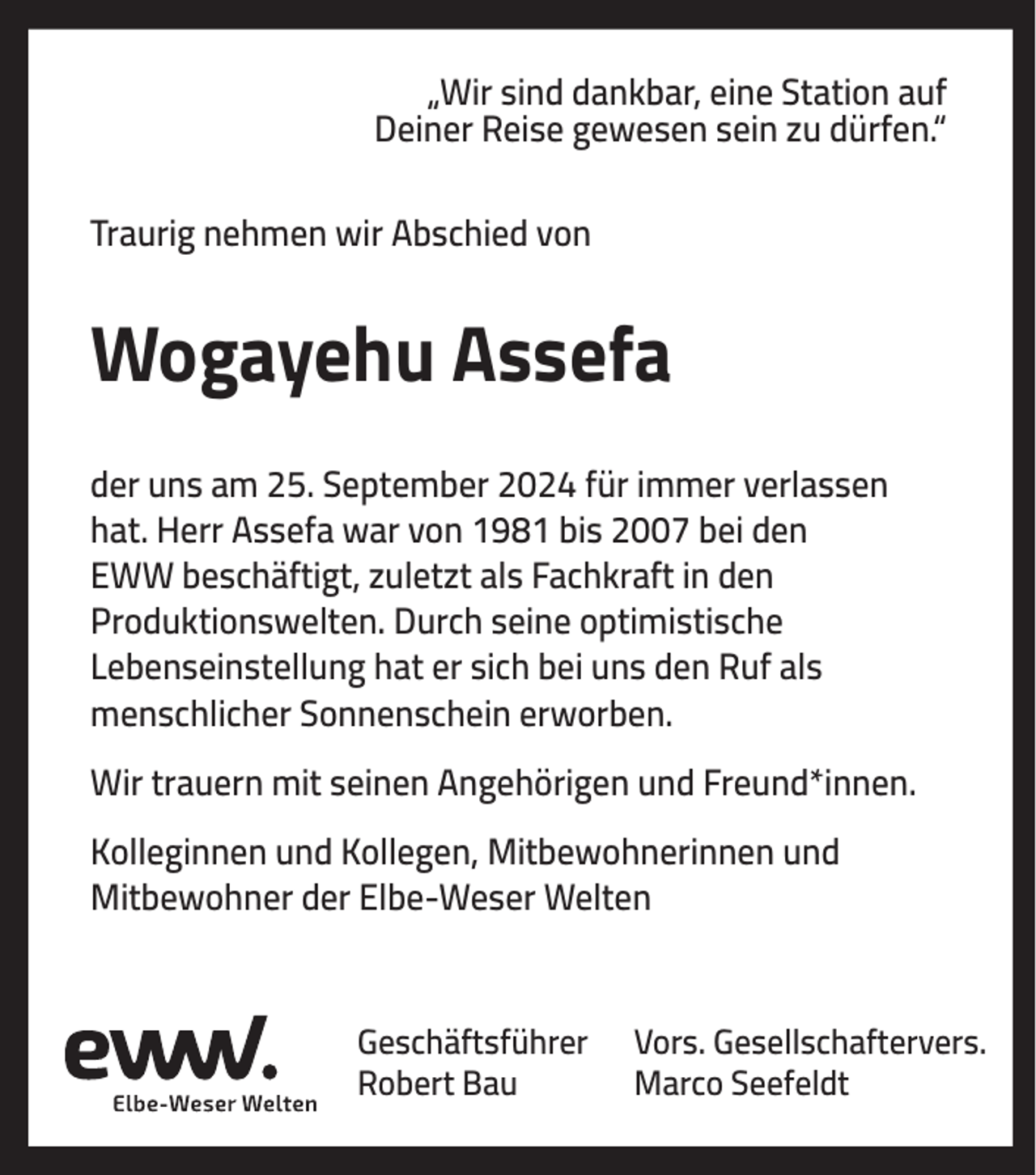 <p>„Wir sind dankbar, eine Station auf<br />Deiner Reise gewesen sein zu dürfen.“<br />Traurig nehmen wir Abschied von</p><p>Wogayehu Assefa<br />der uns am 25. September 2024 für immer verlassen<br />hat. Herr Assefa war von 1981 bis 2007 bei den<br />EWW beschäftigt, zuletzt als Fachkraft in den<br />Produktionswelten. Durch seine optimistische<br />Lebenseinstellung hat er sich bei uns den Ruf als<br />menschlicher Sonnenschein erworben.<br />Wir trauern mit seinen Angehörigen und Freund*innen.<br />Kolleginnen und Kollegen, Mitbewohnerinnen und<br />Mitbewohner der Elbe-Weser Welten</p><p>Geschäftsführer<br />Robert Bau</p><p>Vors. Gesellschaftervers.<br />Marco Seefeldt</p>