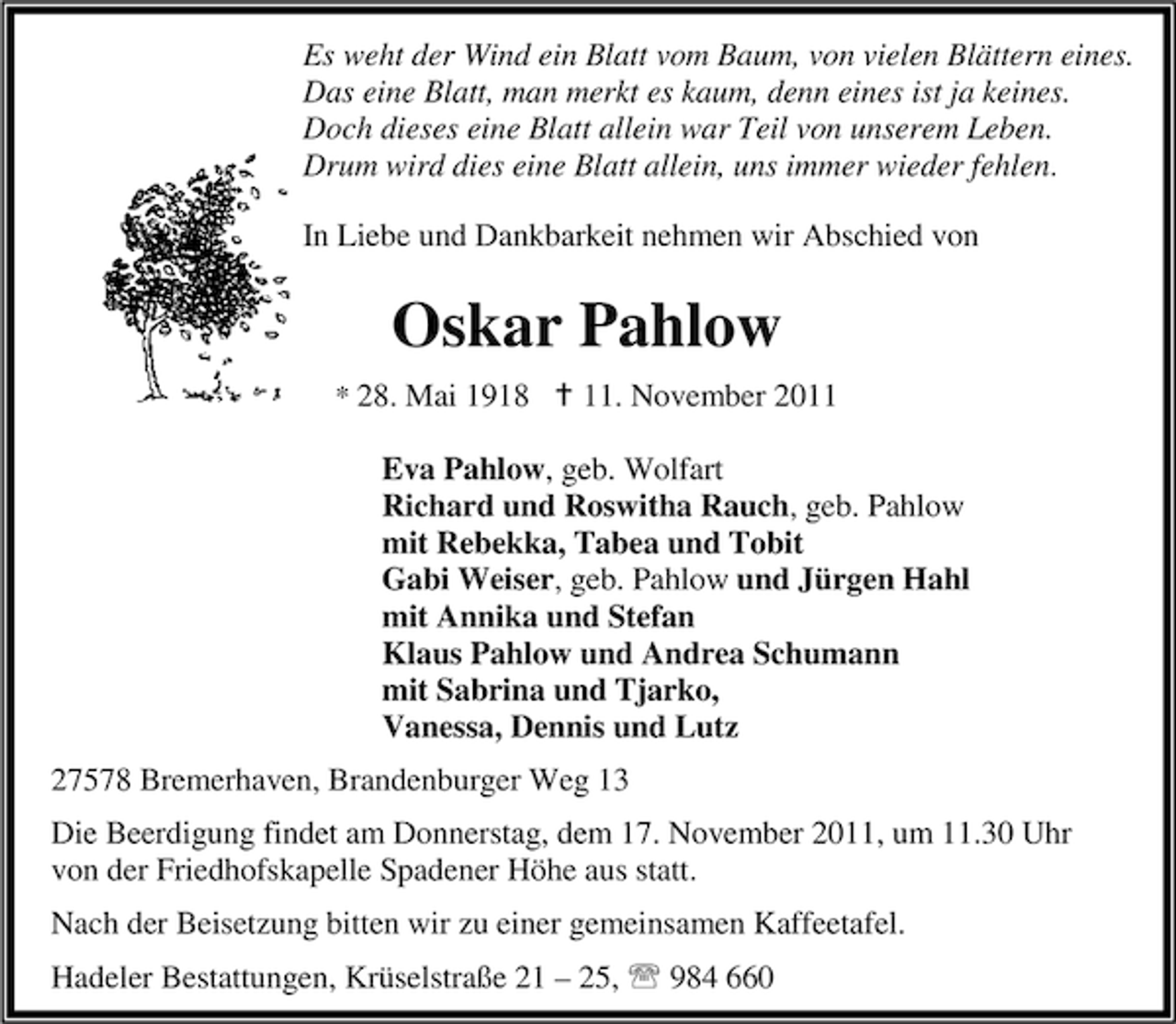 <p>Es weht der Wind ein Blatt vom Baum, von vielen Blättern eines.<br />Das eine Blatt, man merkt es kaum, denn eines ist ja keines.<br />Doch dieses eine Blatt allein war Teil von unserem Leben.<br />Drum wird dies eine Blatt allein, uns immer wieder fehlen.<br />In Liebe und Dankbarkeit nehmen wir Abschied von</p><p>Oskar Pahlow<br />* 28. Mai 1918 B 11. November 2011</p><p>Eva Pahlow, geb. Wolfart<br />Richard und Roswitha Rauch, geb. Pahlow<br />mit Rebekka, Tabea und Tobit<br />Gabi Weiser, geb. Pahlow und Jürgen Hahl<br />mit Annika und Stefan<br />Klaus Pahlow und Andrea Schumann<br />mit Sabrina und Tjarko,<br />Vanessa, Dennis und Lutz<br />27578 Bremerhaven, Brandenburger Weg 13<br />Die Beerdigung findet am Donnerstag, dem 17. November 2011, um 11.30 Uhr<br />von der Friedhofskapelle Spadener Höhe aus statt.<br />Nach der Beisetzung bitten wir zu einer gemeinsamen Kaffeetafel.<br />Hadeler Bestattungen, Krüselstraße 21 – 25, 984 660</p>