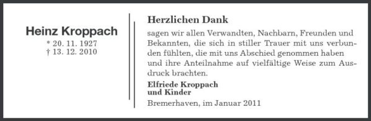 <p>Herzlichen Dank</p><p>Heinz Kroppach<br />* 20. 11. 1927 † 13. 12. 2010</p><p>sagen wir allen Verwandten, Nachbarn, Freunden und Bekannten, die sich in stiller Trauer mit uns verbunden fühlten, die mit uns Abschied genommen haben und ihre Anteilnahme auf vielfältige Weise zum Ausdruck brachten. Elfriede Kroppach und Kinder Bremerhaven, im Januar 2011</p>