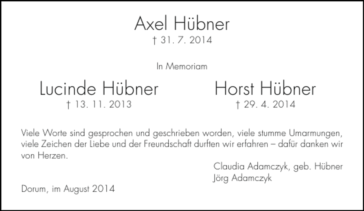<p>Axel Hübner<br />† 31. 7. 2014<br />In Memoriam</p><p>Lucinde Hübner<br />† 13. 11. 2013</p><p>Horst Hübner<br />† 29. 4. 2014</p><p>Viele Worte sind gesprochen und geschrieben worden, viele stumme Umarmungen,<br />viele Zeichen der Liebe und der Freundschaft durften wir erfahren – dafür danken wir<br />von Herzen.<br />Claudia Adamczyk, geb. Hübner<br />Jörg Adamczyk<br />Dorum, im August 2014</p>