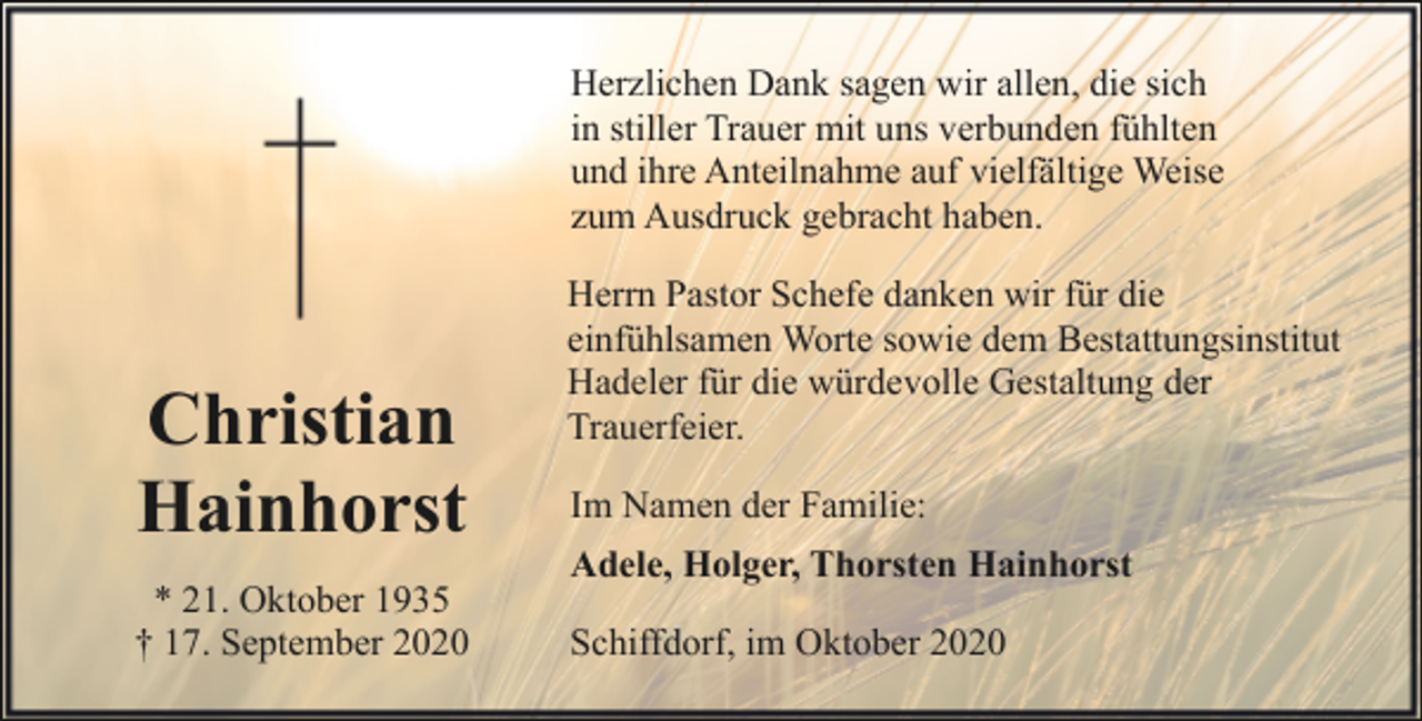 <p>Herzlichen Dank sagen wir allen, die sich<br />in stiller Trauer mit uns verbunden fühlten<br />und ihre Anteilnahme auf vielfältige Weise<br />zum Ausdruck gebracht haben.</p><p>Christian<br />Hainhorst<br />* 21. Oktober 1935<br />† 17. September 2020</p><p>Herrn Pastor Schefe danken wir für die<br />einfühlsamen Worte sowie dem Bestattungsinstitut<br />Hadeler für die würdevolle Gestaltung der<br />Trauerfeier.<br />Im Namen der Familie:<br />Adele, Holger, Thorsten Hainhorst<br />Schiffdorf, im Oktober 2020</p>