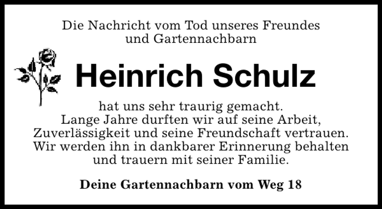 <p>Die Nachricht vom Tod unseres Freundes<br />und Gartennachbarn</p><p>Heinrich Schulz<br />hat uns sehr traurig gemacht.<br />Lange Jahre durften wir auf seine Arbeit,<br />Zuverlässigkeit und seine Freundschaft vertrauen.<br />Wir werden ihn in dankbarer Erinnerung behalten<br />und trauern mit seiner Familie.<br />Deine Gartennachbarn vom Weg 18</p>